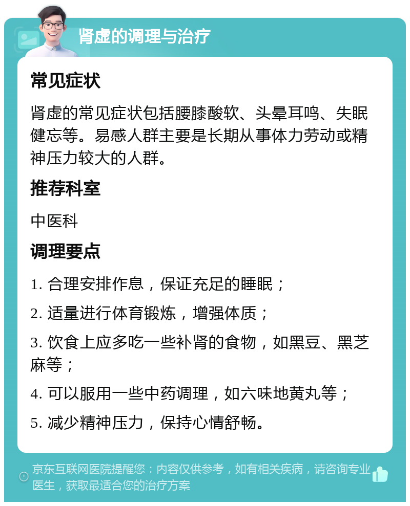 肾虚的调理与治疗 常见症状 肾虚的常见症状包括腰膝酸软、头晕耳鸣、失眠健忘等。易感人群主要是长期从事体力劳动或精神压力较大的人群。 推荐科室 中医科 调理要点 1. 合理安排作息，保证充足的睡眠； 2. 适量进行体育锻炼，增强体质； 3. 饮食上应多吃一些补肾的食物，如黑豆、黑芝麻等； 4. 可以服用一些中药调理，如六味地黄丸等； 5. 减少精神压力，保持心情舒畅。