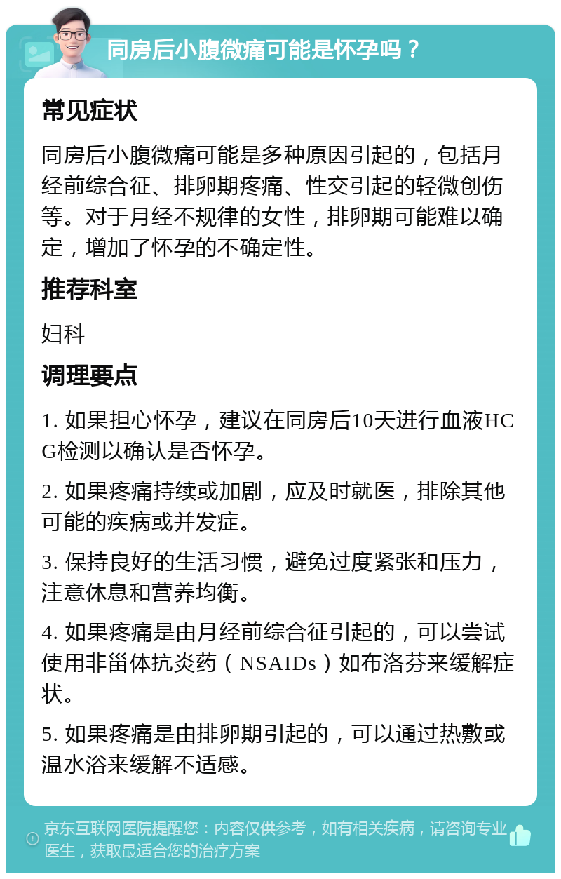 同房后小腹微痛可能是怀孕吗？ 常见症状 同房后小腹微痛可能是多种原因引起的，包括月经前综合征、排卵期疼痛、性交引起的轻微创伤等。对于月经不规律的女性，排卵期可能难以确定，增加了怀孕的不确定性。 推荐科室 妇科 调理要点 1. 如果担心怀孕，建议在同房后10天进行血液HCG检测以确认是否怀孕。 2. 如果疼痛持续或加剧，应及时就医，排除其他可能的疾病或并发症。 3. 保持良好的生活习惯，避免过度紧张和压力，注意休息和营养均衡。 4. 如果疼痛是由月经前综合征引起的，可以尝试使用非甾体抗炎药（NSAIDs）如布洛芬来缓解症状。 5. 如果疼痛是由排卵期引起的，可以通过热敷或温水浴来缓解不适感。