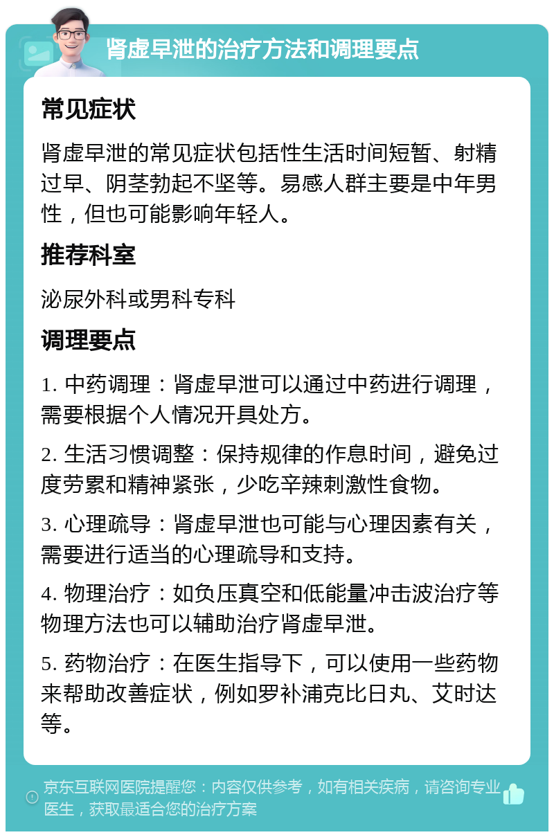 肾虚早泄的治疗方法和调理要点 常见症状 肾虚早泄的常见症状包括性生活时间短暂、射精过早、阴茎勃起不坚等。易感人群主要是中年男性，但也可能影响年轻人。 推荐科室 泌尿外科或男科专科 调理要点 1. 中药调理：肾虚早泄可以通过中药进行调理，需要根据个人情况开具处方。 2. 生活习惯调整：保持规律的作息时间，避免过度劳累和精神紧张，少吃辛辣刺激性食物。 3. 心理疏导：肾虚早泄也可能与心理因素有关，需要进行适当的心理疏导和支持。 4. 物理治疗：如负压真空和低能量冲击波治疗等物理方法也可以辅助治疗肾虚早泄。 5. 药物治疗：在医生指导下，可以使用一些药物来帮助改善症状，例如罗补浦克比日丸、艾时达等。