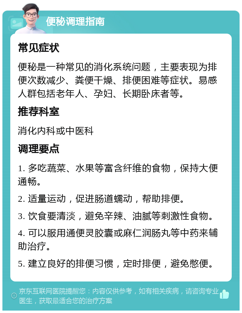 便秘调理指南 常见症状 便秘是一种常见的消化系统问题，主要表现为排便次数减少、粪便干燥、排便困难等症状。易感人群包括老年人、孕妇、长期卧床者等。 推荐科室 消化内科或中医科 调理要点 1. 多吃蔬菜、水果等富含纤维的食物，保持大便通畅。 2. 适量运动，促进肠道蠕动，帮助排便。 3. 饮食要清淡，避免辛辣、油腻等刺激性食物。 4. 可以服用通便灵胶囊或麻仁润肠丸等中药来辅助治疗。 5. 建立良好的排便习惯，定时排便，避免憋便。