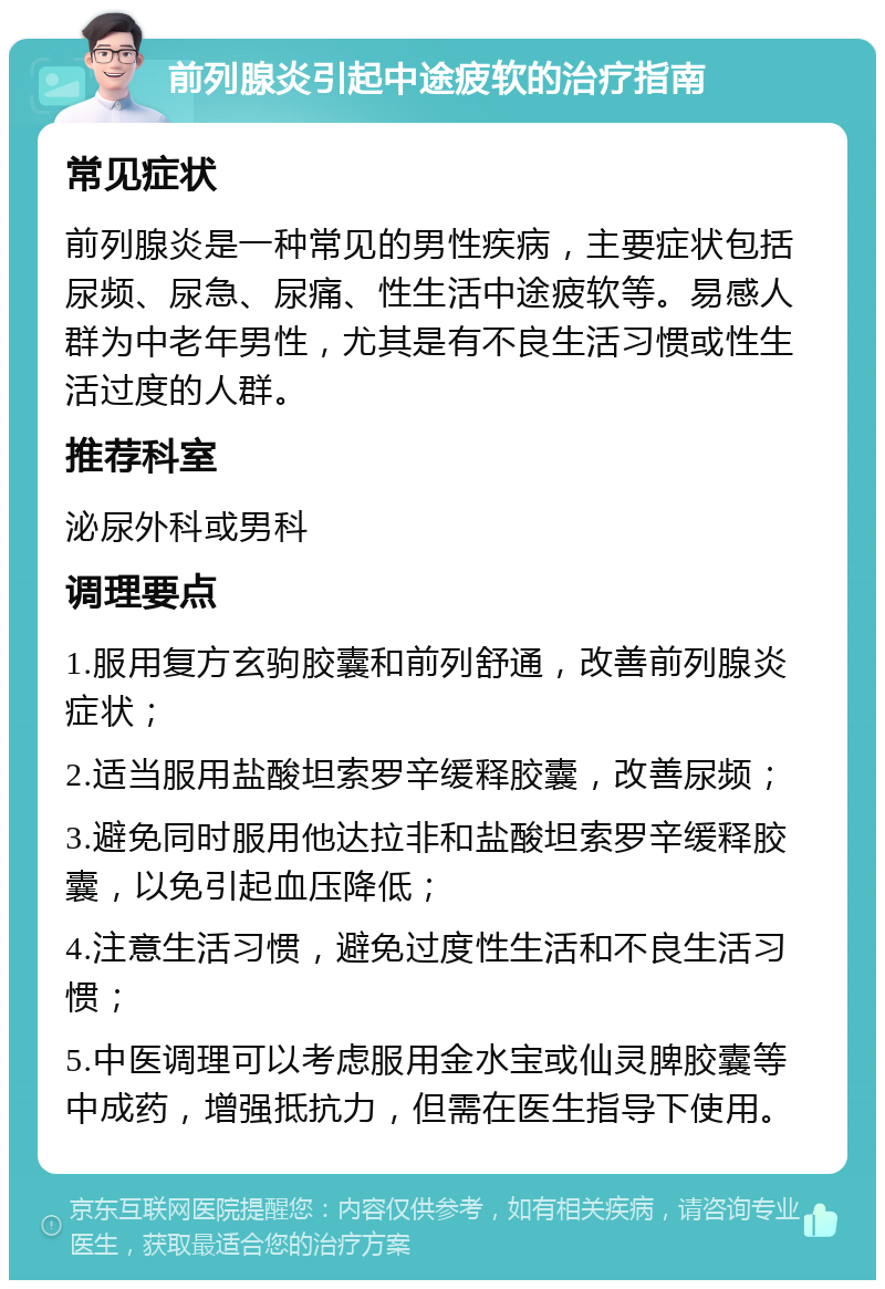 前列腺炎引起中途疲软的治疗指南 常见症状 前列腺炎是一种常见的男性疾病，主要症状包括尿频、尿急、尿痛、性生活中途疲软等。易感人群为中老年男性，尤其是有不良生活习惯或性生活过度的人群。 推荐科室 泌尿外科或男科 调理要点 1.服用复方玄驹胶囊和前列舒通，改善前列腺炎症状； 2.适当服用盐酸坦索罗辛缓释胶囊，改善尿频； 3.避免同时服用他达拉非和盐酸坦索罗辛缓释胶囊，以免引起血压降低； 4.注意生活习惯，避免过度性生活和不良生活习惯； 5.中医调理可以考虑服用金水宝或仙灵脾胶囊等中成药，增强抵抗力，但需在医生指导下使用。