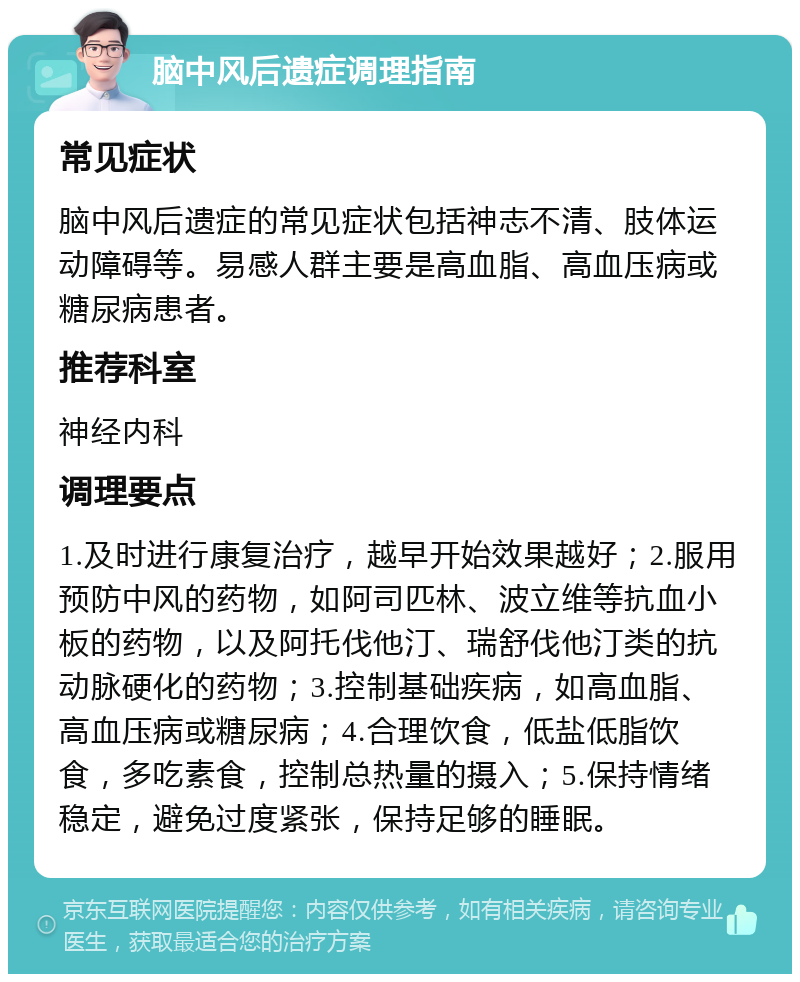 脑中风后遗症调理指南 常见症状 脑中风后遗症的常见症状包括神志不清、肢体运动障碍等。易感人群主要是高血脂、高血压病或糖尿病患者。 推荐科室 神经内科 调理要点 1.及时进行康复治疗，越早开始效果越好；2.服用预防中风的药物，如阿司匹林、波立维等抗血小板的药物，以及阿托伐他汀、瑞舒伐他汀类的抗动脉硬化的药物；3.控制基础疾病，如高血脂、高血压病或糖尿病；4.合理饮食，低盐低脂饮食，多吃素食，控制总热量的摄入；5.保持情绪稳定，避免过度紧张，保持足够的睡眠。