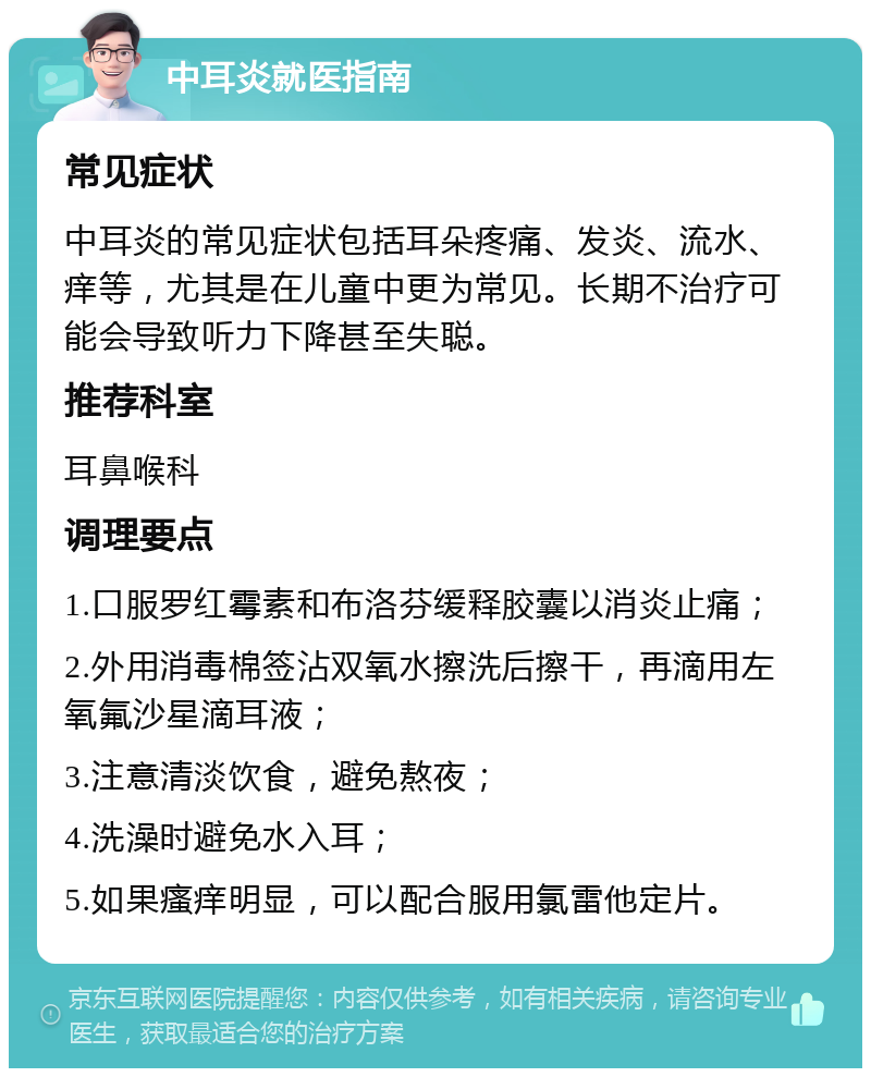 中耳炎就医指南 常见症状 中耳炎的常见症状包括耳朵疼痛、发炎、流水、痒等，尤其是在儿童中更为常见。长期不治疗可能会导致听力下降甚至失聪。 推荐科室 耳鼻喉科 调理要点 1.口服罗红霉素和布洛芬缓释胶囊以消炎止痛； 2.外用消毒棉签沾双氧水擦洗后擦干，再滴用左氧氟沙星滴耳液； 3.注意清淡饮食，避免熬夜； 4.洗澡时避免水入耳； 5.如果瘙痒明显，可以配合服用氯雷他定片。