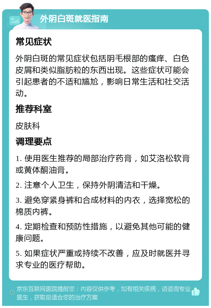 外阴白斑就医指南 常见症状 外阴白斑的常见症状包括阴毛根部的瘙痒、白色皮屑和类似脂肪粒的东西出现。这些症状可能会引起患者的不适和尴尬，影响日常生活和社交活动。 推荐科室 皮肤科 调理要点 1. 使用医生推荐的局部治疗药膏，如艾洛松软膏或黄体酮油膏。 2. 注意个人卫生，保持外阴清洁和干燥。 3. 避免穿紧身裤和合成材料的内衣，选择宽松的棉质内裤。 4. 定期检查和预防性措施，以避免其他可能的健康问题。 5. 如果症状严重或持续不改善，应及时就医并寻求专业的医疗帮助。