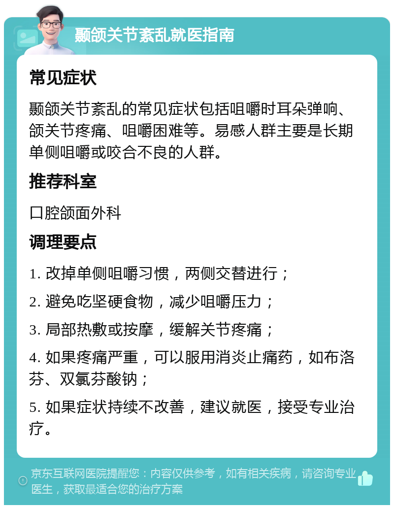 颞颌关节紊乱就医指南 常见症状 颞颌关节紊乱的常见症状包括咀嚼时耳朵弹响、颌关节疼痛、咀嚼困难等。易感人群主要是长期单侧咀嚼或咬合不良的人群。 推荐科室 口腔颌面外科 调理要点 1. 改掉单侧咀嚼习惯，两侧交替进行； 2. 避免吃坚硬食物，减少咀嚼压力； 3. 局部热敷或按摩，缓解关节疼痛； 4. 如果疼痛严重，可以服用消炎止痛药，如布洛芬、双氯芬酸钠； 5. 如果症状持续不改善，建议就医，接受专业治疗。