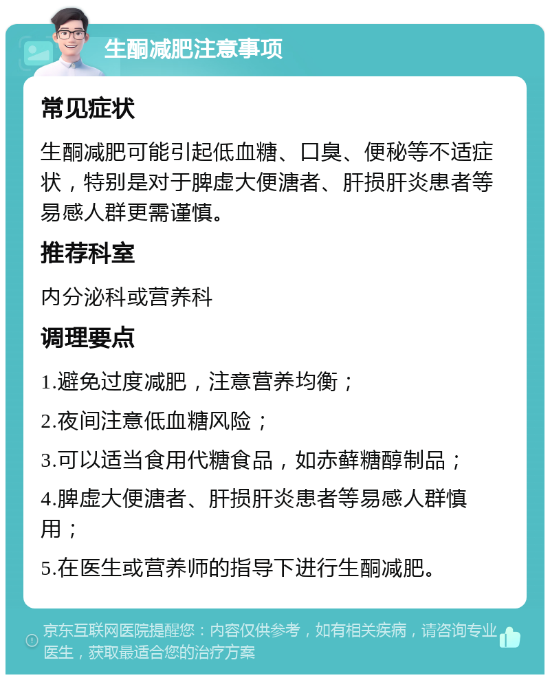 生酮减肥注意事项 常见症状 生酮减肥可能引起低血糖、口臭、便秘等不适症状，特别是对于脾虚大便溏者、肝损肝炎患者等易感人群更需谨慎。 推荐科室 内分泌科或营养科 调理要点 1.避免过度减肥，注意营养均衡； 2.夜间注意低血糖风险； 3.可以适当食用代糖食品，如赤藓糖醇制品； 4.脾虚大便溏者、肝损肝炎患者等易感人群慎用； 5.在医生或营养师的指导下进行生酮减肥。