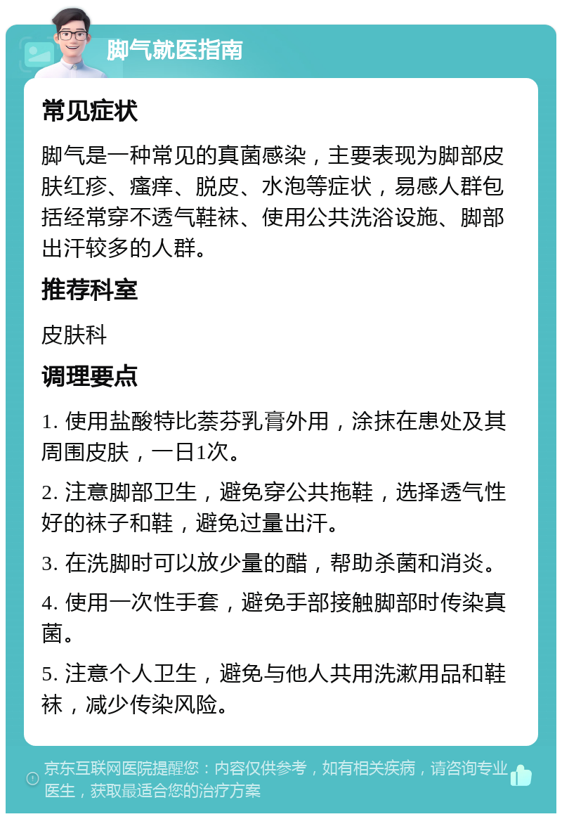 脚气就医指南 常见症状 脚气是一种常见的真菌感染，主要表现为脚部皮肤红疹、瘙痒、脱皮、水泡等症状，易感人群包括经常穿不透气鞋袜、使用公共洗浴设施、脚部出汗较多的人群。 推荐科室 皮肤科 调理要点 1. 使用盐酸特比萘芬乳膏外用，涂抹在患处及其周围皮肤，一日1次。 2. 注意脚部卫生，避免穿公共拖鞋，选择透气性好的袜子和鞋，避免过量出汗。 3. 在洗脚时可以放少量的醋，帮助杀菌和消炎。 4. 使用一次性手套，避免手部接触脚部时传染真菌。 5. 注意个人卫生，避免与他人共用洗漱用品和鞋袜，减少传染风险。