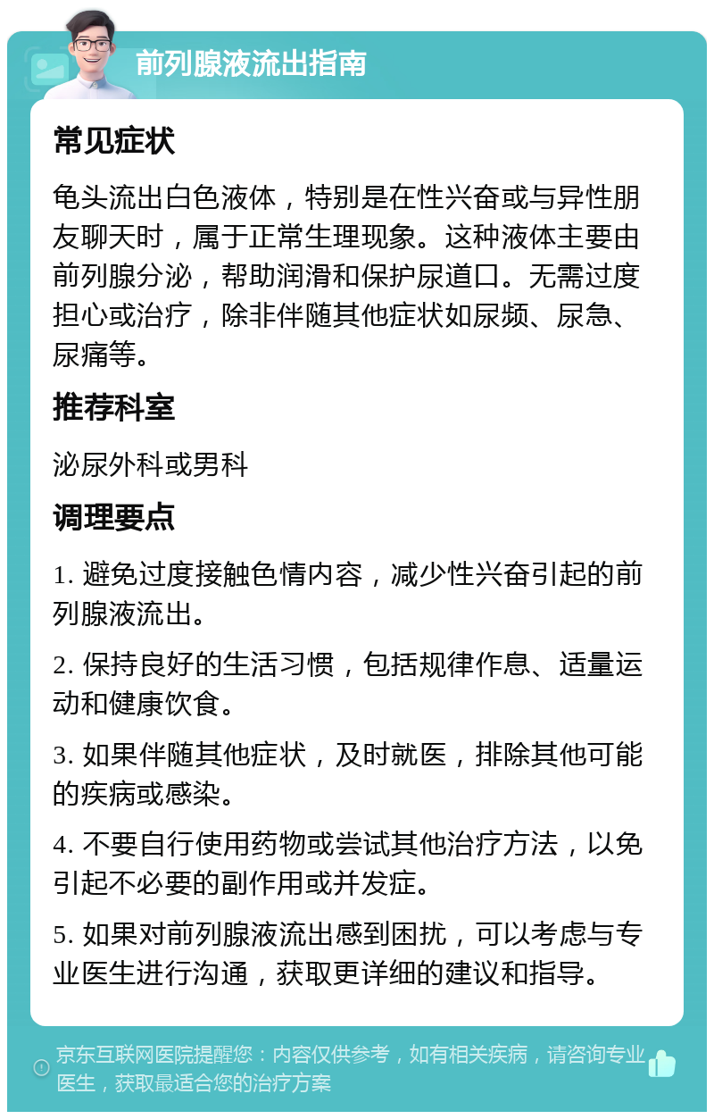 前列腺液流出指南 常见症状 龟头流出白色液体，特别是在性兴奋或与异性朋友聊天时，属于正常生理现象。这种液体主要由前列腺分泌，帮助润滑和保护尿道口。无需过度担心或治疗，除非伴随其他症状如尿频、尿急、尿痛等。 推荐科室 泌尿外科或男科 调理要点 1. 避免过度接触色情内容，减少性兴奋引起的前列腺液流出。 2. 保持良好的生活习惯，包括规律作息、适量运动和健康饮食。 3. 如果伴随其他症状，及时就医，排除其他可能的疾病或感染。 4. 不要自行使用药物或尝试其他治疗方法，以免引起不必要的副作用或并发症。 5. 如果对前列腺液流出感到困扰，可以考虑与专业医生进行沟通，获取更详细的建议和指导。