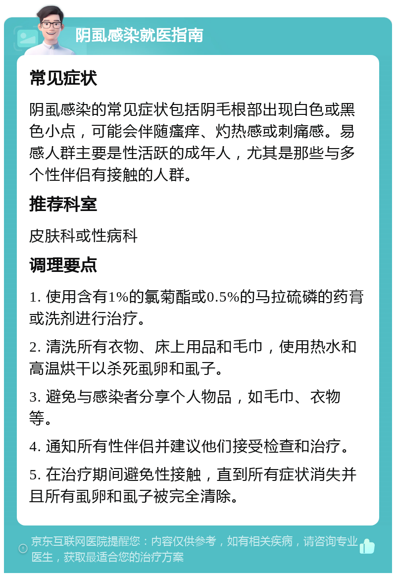 阴虱感染就医指南 常见症状 阴虱感染的常见症状包括阴毛根部出现白色或黑色小点，可能会伴随瘙痒、灼热感或刺痛感。易感人群主要是性活跃的成年人，尤其是那些与多个性伴侣有接触的人群。 推荐科室 皮肤科或性病科 调理要点 1. 使用含有1%的氯菊酯或0.5%的马拉硫磷的药膏或洗剂进行治疗。 2. 清洗所有衣物、床上用品和毛巾，使用热水和高温烘干以杀死虱卵和虱子。 3. 避免与感染者分享个人物品，如毛巾、衣物等。 4. 通知所有性伴侣并建议他们接受检查和治疗。 5. 在治疗期间避免性接触，直到所有症状消失并且所有虱卵和虱子被完全清除。