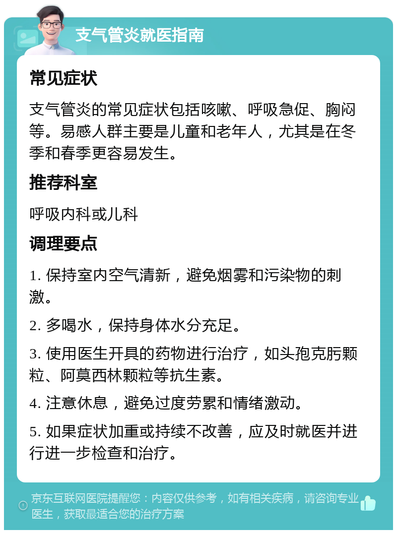 支气管炎就医指南 常见症状 支气管炎的常见症状包括咳嗽、呼吸急促、胸闷等。易感人群主要是儿童和老年人，尤其是在冬季和春季更容易发生。 推荐科室 呼吸内科或儿科 调理要点 1. 保持室内空气清新，避免烟雾和污染物的刺激。 2. 多喝水，保持身体水分充足。 3. 使用医生开具的药物进行治疗，如头孢克肟颗粒、阿莫西林颗粒等抗生素。 4. 注意休息，避免过度劳累和情绪激动。 5. 如果症状加重或持续不改善，应及时就医并进行进一步检查和治疗。