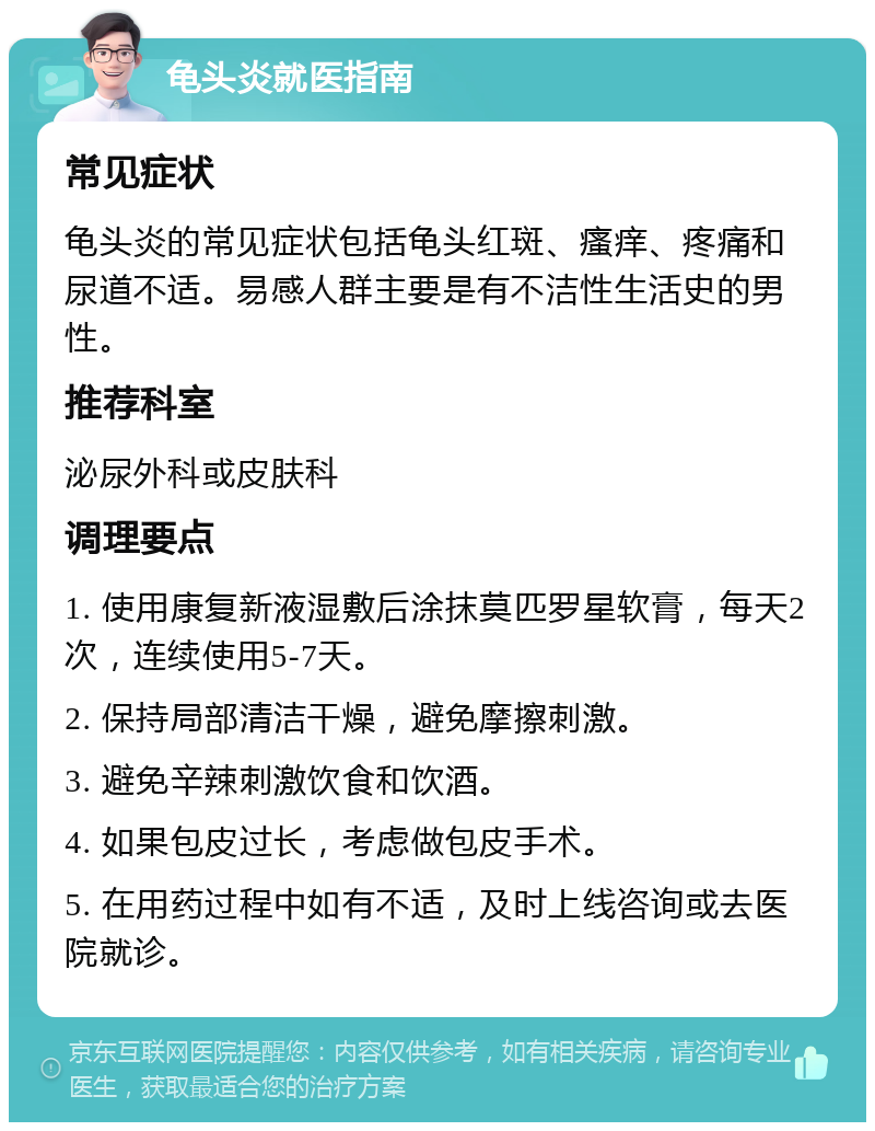 龟头炎就医指南 常见症状 龟头炎的常见症状包括龟头红斑、瘙痒、疼痛和尿道不适。易感人群主要是有不洁性生活史的男性。 推荐科室 泌尿外科或皮肤科 调理要点 1. 使用康复新液湿敷后涂抹莫匹罗星软膏，每天2次，连续使用5-7天。 2. 保持局部清洁干燥，避免摩擦刺激。 3. 避免辛辣刺激饮食和饮酒。 4. 如果包皮过长，考虑做包皮手术。 5. 在用药过程中如有不适，及时上线咨询或去医院就诊。