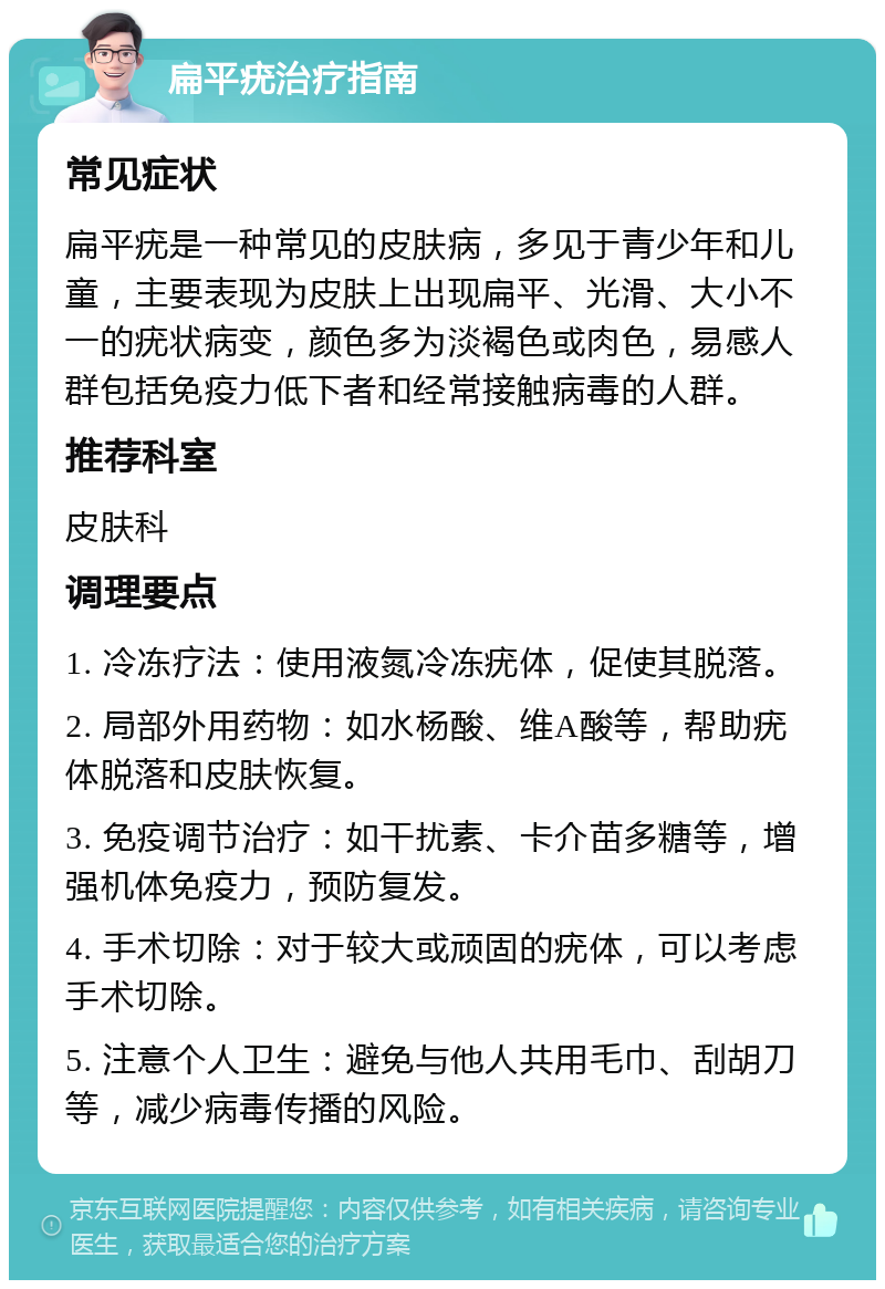 扁平疣治疗指南 常见症状 扁平疣是一种常见的皮肤病，多见于青少年和儿童，主要表现为皮肤上出现扁平、光滑、大小不一的疣状病变，颜色多为淡褐色或肉色，易感人群包括免疫力低下者和经常接触病毒的人群。 推荐科室 皮肤科 调理要点 1. 冷冻疗法：使用液氮冷冻疣体，促使其脱落。 2. 局部外用药物：如水杨酸、维A酸等，帮助疣体脱落和皮肤恢复。 3. 免疫调节治疗：如干扰素、卡介苗多糖等，增强机体免疫力，预防复发。 4. 手术切除：对于较大或顽固的疣体，可以考虑手术切除。 5. 注意个人卫生：避免与他人共用毛巾、刮胡刀等，减少病毒传播的风险。