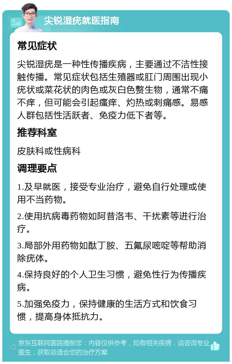 尖锐湿疣就医指南 常见症状 尖锐湿疣是一种性传播疾病，主要通过不洁性接触传播。常见症状包括生殖器或肛门周围出现小疣状或菜花状的肉色或灰白色赘生物，通常不痛不痒，但可能会引起瘙痒、灼热或刺痛感。易感人群包括性活跃者、免疫力低下者等。 推荐科室 皮肤科或性病科 调理要点 1.及早就医，接受专业治疗，避免自行处理或使用不当药物。 2.使用抗病毒药物如阿昔洛韦、干扰素等进行治疗。 3.局部外用药物如酞丁胺、五氟尿嘧啶等帮助消除疣体。 4.保持良好的个人卫生习惯，避免性行为传播疾病。 5.加强免疫力，保持健康的生活方式和饮食习惯，提高身体抵抗力。