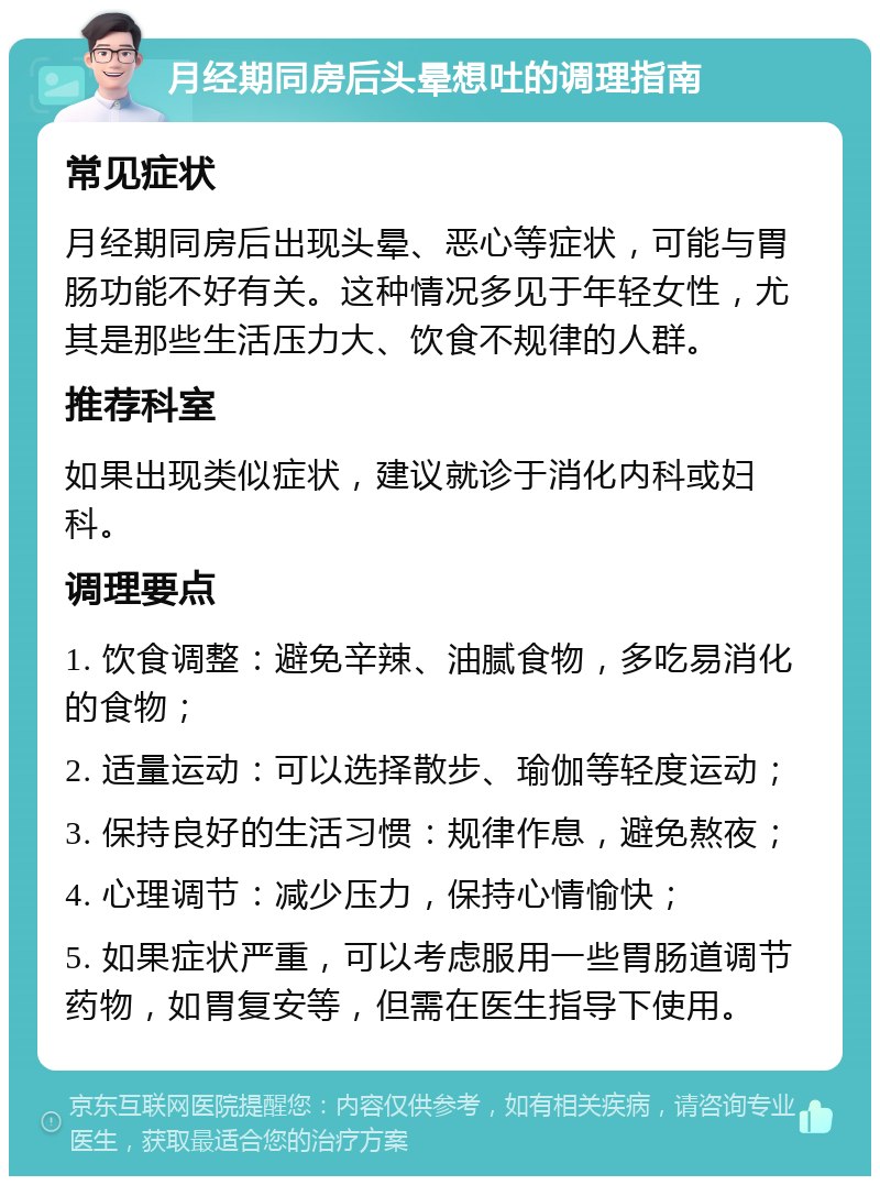 月经期同房后头晕想吐的调理指南 常见症状 月经期同房后出现头晕、恶心等症状，可能与胃肠功能不好有关。这种情况多见于年轻女性，尤其是那些生活压力大、饮食不规律的人群。 推荐科室 如果出现类似症状，建议就诊于消化内科或妇科。 调理要点 1. 饮食调整：避免辛辣、油腻食物，多吃易消化的食物； 2. 适量运动：可以选择散步、瑜伽等轻度运动； 3. 保持良好的生活习惯：规律作息，避免熬夜； 4. 心理调节：减少压力，保持心情愉快； 5. 如果症状严重，可以考虑服用一些胃肠道调节药物，如胃复安等，但需在医生指导下使用。