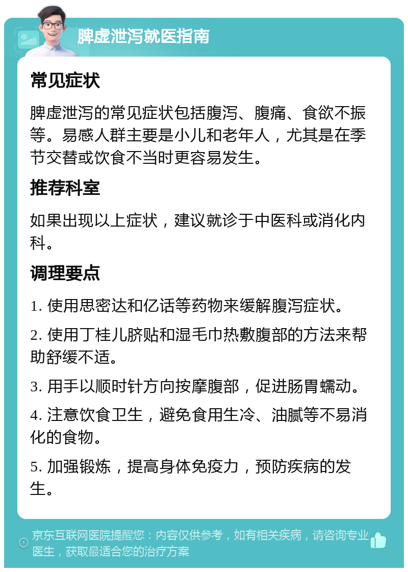 脾虚泄泻就医指南 常见症状 脾虚泄泻的常见症状包括腹泻、腹痛、食欲不振等。易感人群主要是小儿和老年人，尤其是在季节交替或饮食不当时更容易发生。 推荐科室 如果出现以上症状，建议就诊于中医科或消化内科。 调理要点 1. 使用思密达和亿话等药物来缓解腹泻症状。 2. 使用丁桂儿脐贴和湿毛巾热敷腹部的方法来帮助舒缓不适。 3. 用手以顺时针方向按摩腹部，促进肠胃蠕动。 4. 注意饮食卫生，避免食用生冷、油腻等不易消化的食物。 5. 加强锻炼，提高身体免疫力，预防疾病的发生。