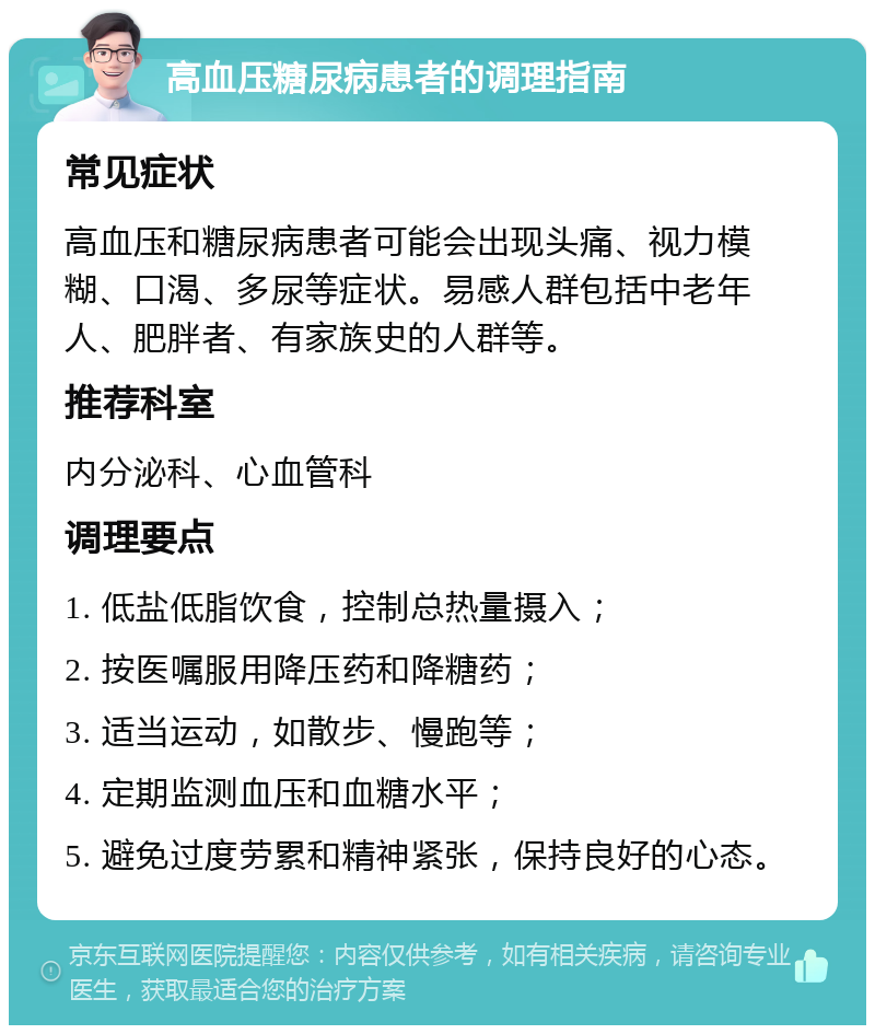 高血压糖尿病患者的调理指南 常见症状 高血压和糖尿病患者可能会出现头痛、视力模糊、口渴、多尿等症状。易感人群包括中老年人、肥胖者、有家族史的人群等。 推荐科室 内分泌科、心血管科 调理要点 1. 低盐低脂饮食，控制总热量摄入； 2. 按医嘱服用降压药和降糖药； 3. 适当运动，如散步、慢跑等； 4. 定期监测血压和血糖水平； 5. 避免过度劳累和精神紧张，保持良好的心态。