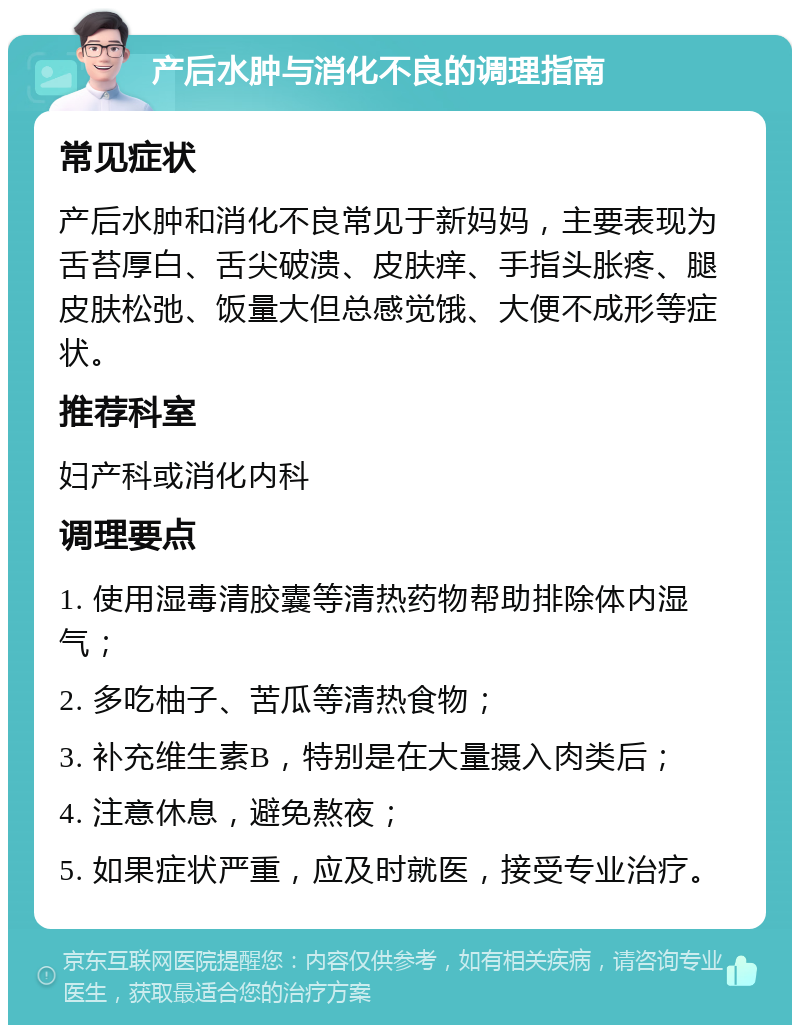 产后水肿与消化不良的调理指南 常见症状 产后水肿和消化不良常见于新妈妈，主要表现为舌苔厚白、舌尖破溃、皮肤痒、手指头胀疼、腿皮肤松弛、饭量大但总感觉饿、大便不成形等症状。 推荐科室 妇产科或消化内科 调理要点 1. 使用湿毒清胶囊等清热药物帮助排除体内湿气； 2. 多吃柚子、苦瓜等清热食物； 3. 补充维生素B，特别是在大量摄入肉类后； 4. 注意休息，避免熬夜； 5. 如果症状严重，应及时就医，接受专业治疗。