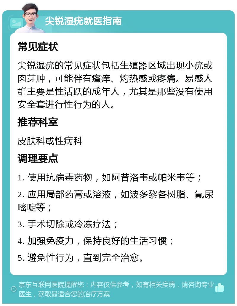 尖锐湿疣就医指南 常见症状 尖锐湿疣的常见症状包括生殖器区域出现小疣或肉芽肿，可能伴有瘙痒、灼热感或疼痛。易感人群主要是性活跃的成年人，尤其是那些没有使用安全套进行性行为的人。 推荐科室 皮肤科或性病科 调理要点 1. 使用抗病毒药物，如阿昔洛韦或帕米韦等； 2. 应用局部药膏或溶液，如波多黎各树脂、氟尿嘧啶等； 3. 手术切除或冷冻疗法； 4. 加强免疫力，保持良好的生活习惯； 5. 避免性行为，直到完全治愈。