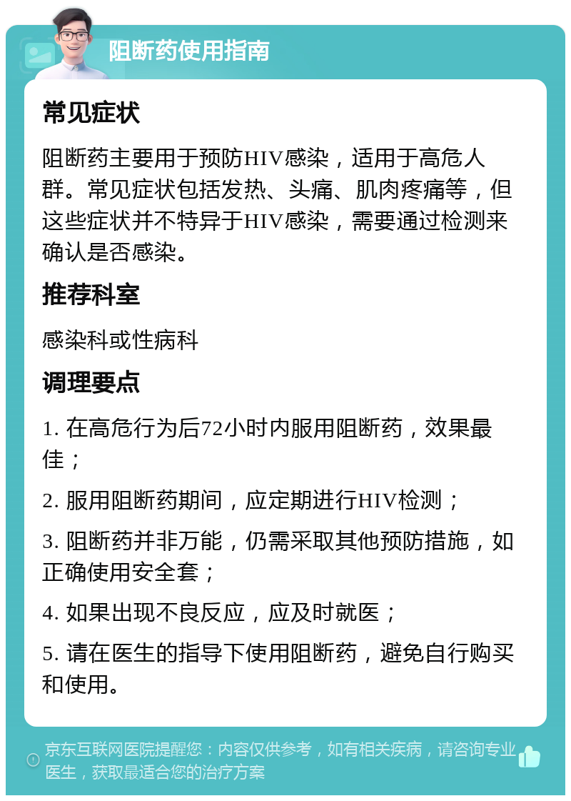 阻断药使用指南 常见症状 阻断药主要用于预防HIV感染，适用于高危人群。常见症状包括发热、头痛、肌肉疼痛等，但这些症状并不特异于HIV感染，需要通过检测来确认是否感染。 推荐科室 感染科或性病科 调理要点 1. 在高危行为后72小时内服用阻断药，效果最佳； 2. 服用阻断药期间，应定期进行HIV检测； 3. 阻断药并非万能，仍需采取其他预防措施，如正确使用安全套； 4. 如果出现不良反应，应及时就医； 5. 请在医生的指导下使用阻断药，避免自行购买和使用。