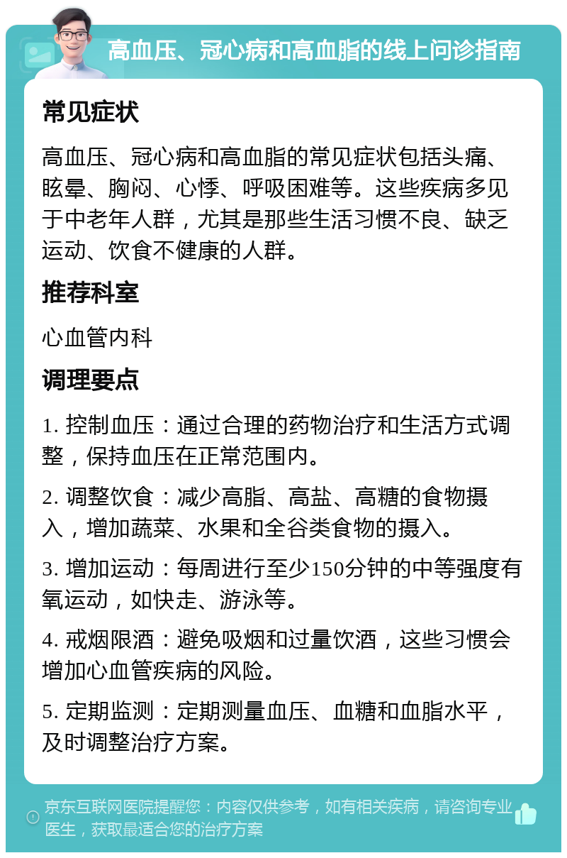 高血压、冠心病和高血脂的线上问诊指南 常见症状 高血压、冠心病和高血脂的常见症状包括头痛、眩晕、胸闷、心悸、呼吸困难等。这些疾病多见于中老年人群，尤其是那些生活习惯不良、缺乏运动、饮食不健康的人群。 推荐科室 心血管内科 调理要点 1. 控制血压：通过合理的药物治疗和生活方式调整，保持血压在正常范围内。 2. 调整饮食：减少高脂、高盐、高糖的食物摄入，增加蔬菜、水果和全谷类食物的摄入。 3. 增加运动：每周进行至少150分钟的中等强度有氧运动，如快走、游泳等。 4. 戒烟限酒：避免吸烟和过量饮酒，这些习惯会增加心血管疾病的风险。 5. 定期监测：定期测量血压、血糖和血脂水平，及时调整治疗方案。