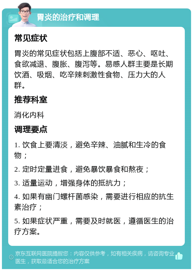 胃炎的治疗和调理 常见症状 胃炎的常见症状包括上腹部不适、恶心、呕吐、食欲减退、腹胀、腹泻等。易感人群主要是长期饮酒、吸烟、吃辛辣刺激性食物、压力大的人群。 推荐科室 消化内科 调理要点 1. 饮食上要清淡，避免辛辣、油腻和生冷的食物； 2. 定时定量进食，避免暴饮暴食和熬夜； 3. 适量运动，增强身体的抵抗力； 4. 如果有幽门螺杆菌感染，需要进行相应的抗生素治疗； 5. 如果症状严重，需要及时就医，遵循医生的治疗方案。