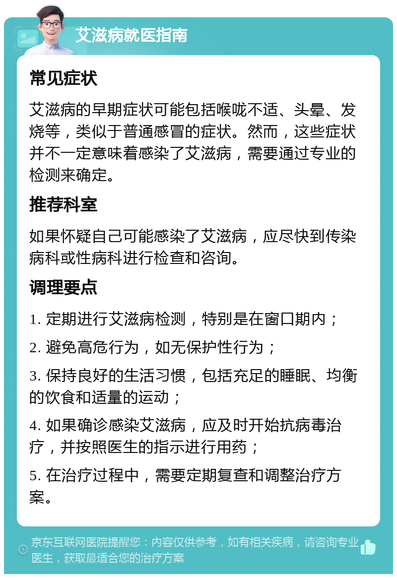 艾滋病就医指南 常见症状 艾滋病的早期症状可能包括喉咙不适、头晕、发烧等，类似于普通感冒的症状。然而，这些症状并不一定意味着感染了艾滋病，需要通过专业的检测来确定。 推荐科室 如果怀疑自己可能感染了艾滋病，应尽快到传染病科或性病科进行检查和咨询。 调理要点 1. 定期进行艾滋病检测，特别是在窗口期内； 2. 避免高危行为，如无保护性行为； 3. 保持良好的生活习惯，包括充足的睡眠、均衡的饮食和适量的运动； 4. 如果确诊感染艾滋病，应及时开始抗病毒治疗，并按照医生的指示进行用药； 5. 在治疗过程中，需要定期复查和调整治疗方案。