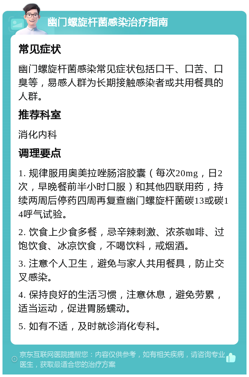 幽门螺旋杆菌感染治疗指南 常见症状 幽门螺旋杆菌感染常见症状包括口干、口苦、口臭等，易感人群为长期接触感染者或共用餐具的人群。 推荐科室 消化内科 调理要点 1. 规律服用奥美拉唑肠溶胶囊（每次20mg，日2次，早晚餐前半小时口服）和其他四联用药，持续两周后停药四周再复查幽门螺旋杆菌碳13或碳14呼气试验。 2. 饮食上少食多餐，忌辛辣刺激、浓茶咖啡、过饱饮食、冰凉饮食，不喝饮料，戒烟酒。 3. 注意个人卫生，避免与家人共用餐具，防止交叉感染。 4. 保持良好的生活习惯，注意休息，避免劳累，适当运动，促进胃肠蠕动。 5. 如有不适，及时就诊消化专科。