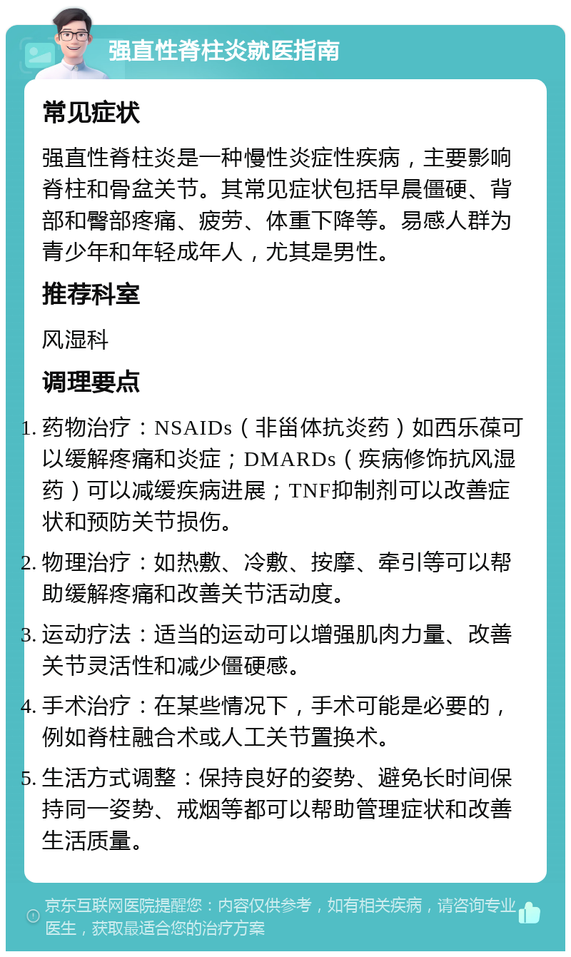 强直性脊柱炎就医指南 常见症状 强直性脊柱炎是一种慢性炎症性疾病，主要影响脊柱和骨盆关节。其常见症状包括早晨僵硬、背部和臀部疼痛、疲劳、体重下降等。易感人群为青少年和年轻成年人，尤其是男性。 推荐科室 风湿科 调理要点 药物治疗：NSAIDs（非甾体抗炎药）如西乐葆可以缓解疼痛和炎症；DMARDs（疾病修饰抗风湿药）可以减缓疾病进展；TNF抑制剂可以改善症状和预防关节损伤。 物理治疗：如热敷、冷敷、按摩、牵引等可以帮助缓解疼痛和改善关节活动度。 运动疗法：适当的运动可以增强肌肉力量、改善关节灵活性和减少僵硬感。 手术治疗：在某些情况下，手术可能是必要的，例如脊柱融合术或人工关节置换术。 生活方式调整：保持良好的姿势、避免长时间保持同一姿势、戒烟等都可以帮助管理症状和改善生活质量。