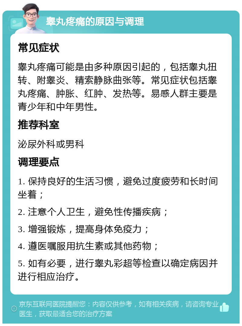 睾丸疼痛的原因与调理 常见症状 睾丸疼痛可能是由多种原因引起的，包括睾丸扭转、附睾炎、精索静脉曲张等。常见症状包括睾丸疼痛、肿胀、红肿、发热等。易感人群主要是青少年和中年男性。 推荐科室 泌尿外科或男科 调理要点 1. 保持良好的生活习惯，避免过度疲劳和长时间坐着； 2. 注意个人卫生，避免性传播疾病； 3. 增强锻炼，提高身体免疫力； 4. 遵医嘱服用抗生素或其他药物； 5. 如有必要，进行睾丸彩超等检查以确定病因并进行相应治疗。