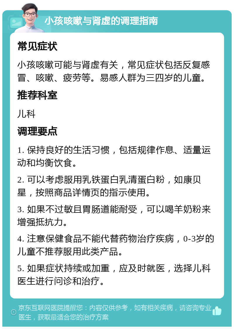 小孩咳嗽与肾虚的调理指南 常见症状 小孩咳嗽可能与肾虚有关，常见症状包括反复感冒、咳嗽、疲劳等。易感人群为三四岁的儿童。 推荐科室 儿科 调理要点 1. 保持良好的生活习惯，包括规律作息、适量运动和均衡饮食。 2. 可以考虑服用乳铁蛋白乳清蛋白粉，如康贝星，按照商品详情页的指示使用。 3. 如果不过敏且胃肠道能耐受，可以喝羊奶粉来增强抵抗力。 4. 注意保健食品不能代替药物治疗疾病，0-3岁的儿童不推荐服用此类产品。 5. 如果症状持续或加重，应及时就医，选择儿科医生进行问诊和治疗。