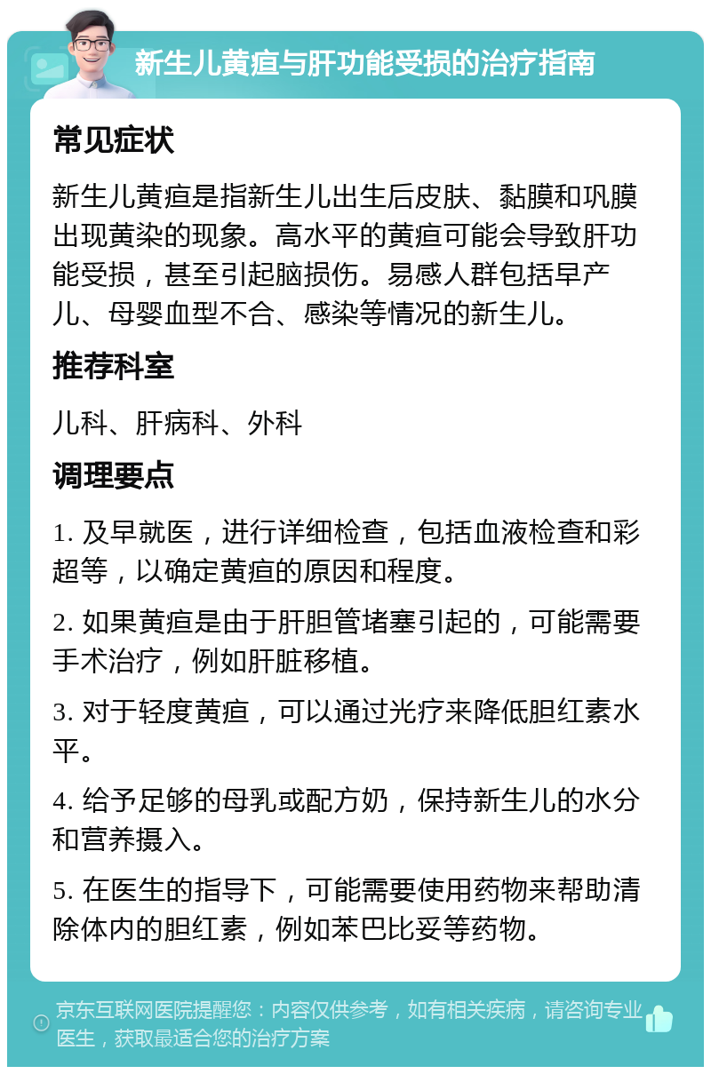 新生儿黄疸与肝功能受损的治疗指南 常见症状 新生儿黄疸是指新生儿出生后皮肤、黏膜和巩膜出现黄染的现象。高水平的黄疸可能会导致肝功能受损，甚至引起脑损伤。易感人群包括早产儿、母婴血型不合、感染等情况的新生儿。 推荐科室 儿科、肝病科、外科 调理要点 1. 及早就医，进行详细检查，包括血液检查和彩超等，以确定黄疸的原因和程度。 2. 如果黄疸是由于肝胆管堵塞引起的，可能需要手术治疗，例如肝脏移植。 3. 对于轻度黄疸，可以通过光疗来降低胆红素水平。 4. 给予足够的母乳或配方奶，保持新生儿的水分和营养摄入。 5. 在医生的指导下，可能需要使用药物来帮助清除体内的胆红素，例如苯巴比妥等药物。