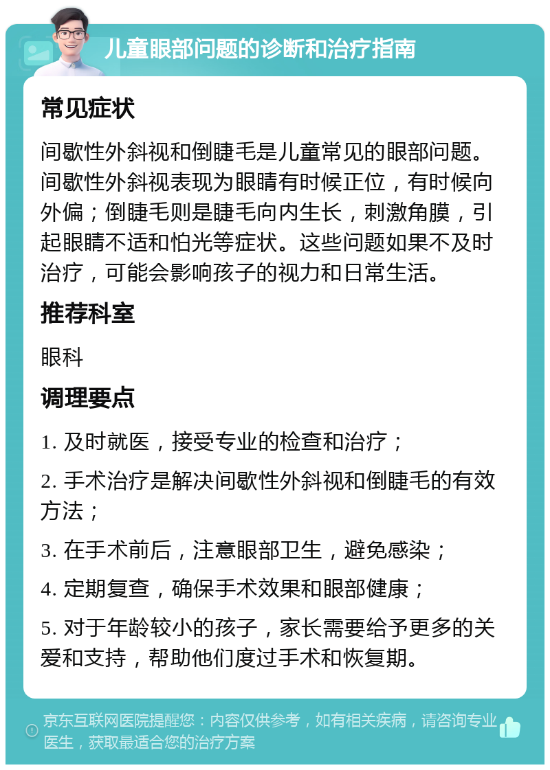 儿童眼部问题的诊断和治疗指南 常见症状 间歇性外斜视和倒睫毛是儿童常见的眼部问题。间歇性外斜视表现为眼睛有时候正位，有时候向外偏；倒睫毛则是睫毛向内生长，刺激角膜，引起眼睛不适和怕光等症状。这些问题如果不及时治疗，可能会影响孩子的视力和日常生活。 推荐科室 眼科 调理要点 1. 及时就医，接受专业的检查和治疗； 2. 手术治疗是解决间歇性外斜视和倒睫毛的有效方法； 3. 在手术前后，注意眼部卫生，避免感染； 4. 定期复查，确保手术效果和眼部健康； 5. 对于年龄较小的孩子，家长需要给予更多的关爱和支持，帮助他们度过手术和恢复期。