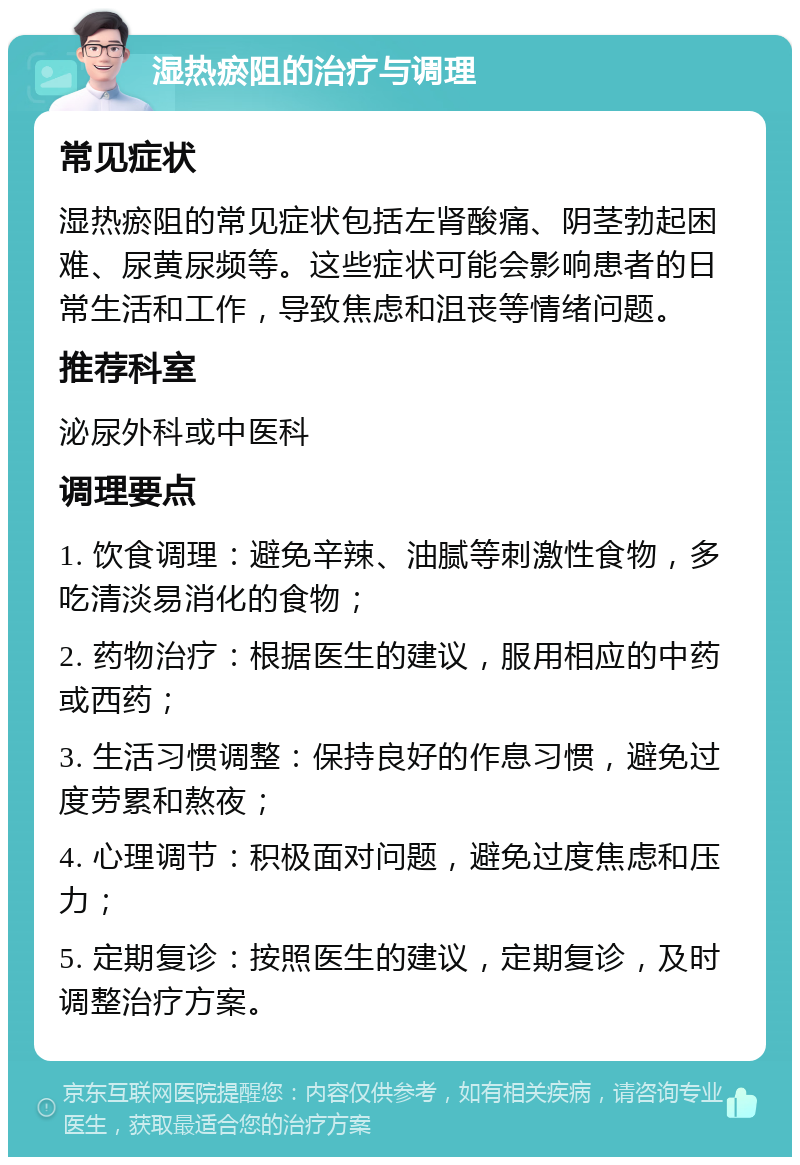 湿热瘀阻的治疗与调理 常见症状 湿热瘀阻的常见症状包括左肾酸痛、阴茎勃起困难、尿黄尿频等。这些症状可能会影响患者的日常生活和工作，导致焦虑和沮丧等情绪问题。 推荐科室 泌尿外科或中医科 调理要点 1. 饮食调理：避免辛辣、油腻等刺激性食物，多吃清淡易消化的食物； 2. 药物治疗：根据医生的建议，服用相应的中药或西药； 3. 生活习惯调整：保持良好的作息习惯，避免过度劳累和熬夜； 4. 心理调节：积极面对问题，避免过度焦虑和压力； 5. 定期复诊：按照医生的建议，定期复诊，及时调整治疗方案。