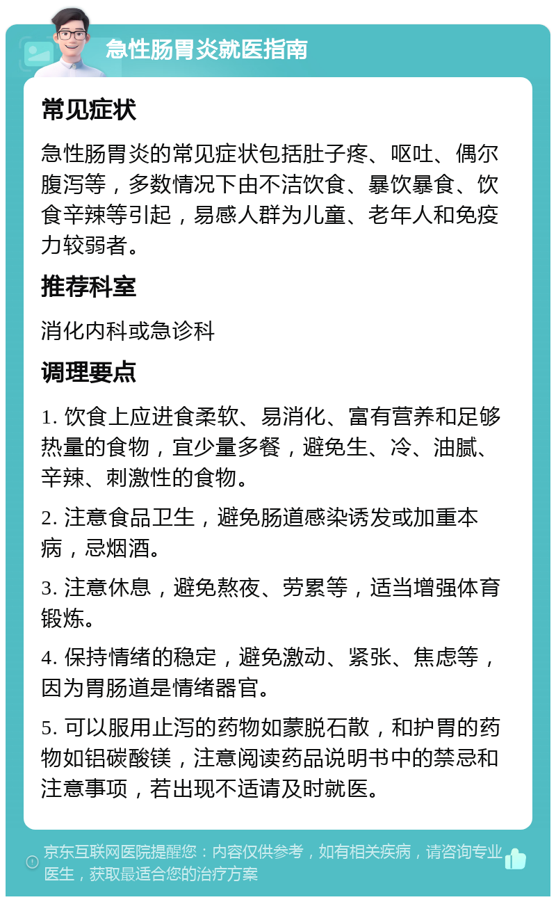 急性肠胃炎就医指南 常见症状 急性肠胃炎的常见症状包括肚子疼、呕吐、偶尔腹泻等，多数情况下由不洁饮食、暴饮暴食、饮食辛辣等引起，易感人群为儿童、老年人和免疫力较弱者。 推荐科室 消化内科或急诊科 调理要点 1. 饮食上应进食柔软、易消化、富有营养和足够热量的食物，宜少量多餐，避免生、冷、油腻、辛辣、刺激性的食物。 2. 注意食品卫生，避免肠道感染诱发或加重本病，忌烟酒。 3. 注意休息，避免熬夜、劳累等，适当增强体育锻炼。 4. 保持情绪的稳定，避免激动、紧张、焦虑等，因为胃肠道是情绪器官。 5. 可以服用止泻的药物如蒙脱石散，和护胃的药物如铝碳酸镁，注意阅读药品说明书中的禁忌和注意事项，若出现不适请及时就医。