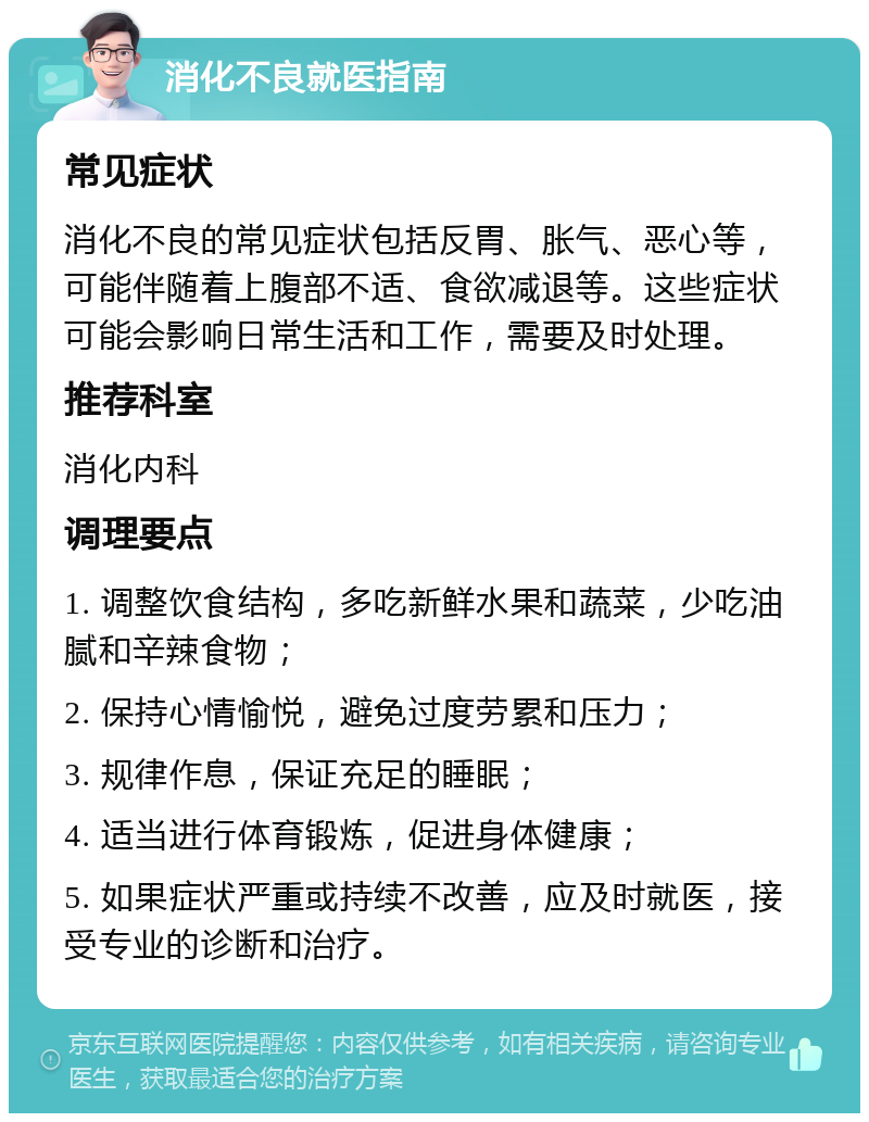 消化不良就医指南 常见症状 消化不良的常见症状包括反胃、胀气、恶心等，可能伴随着上腹部不适、食欲减退等。这些症状可能会影响日常生活和工作，需要及时处理。 推荐科室 消化内科 调理要点 1. 调整饮食结构，多吃新鲜水果和蔬菜，少吃油腻和辛辣食物； 2. 保持心情愉悦，避免过度劳累和压力； 3. 规律作息，保证充足的睡眠； 4. 适当进行体育锻炼，促进身体健康； 5. 如果症状严重或持续不改善，应及时就医，接受专业的诊断和治疗。