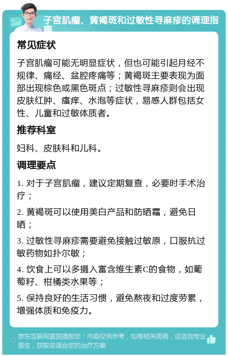 子宫肌瘤、黄褐斑和过敏性寻麻疹的调理指南 常见症状 子宫肌瘤可能无明显症状，但也可能引起月经不规律、痛经、盆腔疼痛等；黄褐斑主要表现为面部出现棕色或黑色斑点；过敏性寻麻疹则会出现皮肤红肿、瘙痒、水泡等症状，易感人群包括女性、儿童和过敏体质者。 推荐科室 妇科、皮肤科和儿科。 调理要点 1. 对于子宫肌瘤，建议定期复查，必要时手术治疗； 2. 黄褐斑可以使用美白产品和防晒霜，避免日晒； 3. 过敏性寻麻疹需要避免接触过敏原，口服抗过敏药物如扑尔敏； 4. 饮食上可以多摄入富含维生素C的食物，如葡萄籽、柑橘类水果等； 5. 保持良好的生活习惯，避免熬夜和过度劳累，增强体质和免疫力。