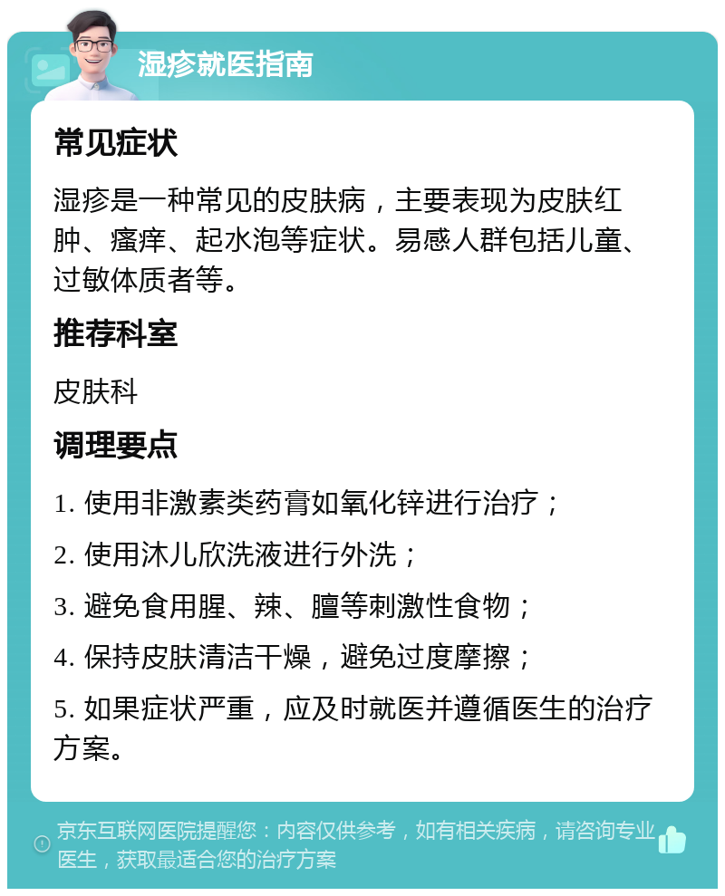 湿疹就医指南 常见症状 湿疹是一种常见的皮肤病，主要表现为皮肤红肿、瘙痒、起水泡等症状。易感人群包括儿童、过敏体质者等。 推荐科室 皮肤科 调理要点 1. 使用非激素类药膏如氧化锌进行治疗； 2. 使用沐儿欣洗液进行外洗； 3. 避免食用腥、辣、膻等刺激性食物； 4. 保持皮肤清洁干燥，避免过度摩擦； 5. 如果症状严重，应及时就医并遵循医生的治疗方案。