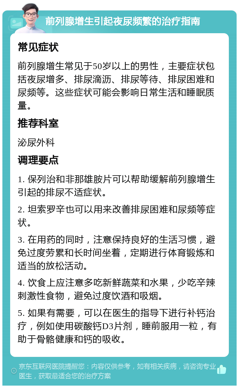 前列腺增生引起夜尿频繁的治疗指南 常见症状 前列腺增生常见于50岁以上的男性，主要症状包括夜尿增多、排尿滴沥、排尿等待、排尿困难和尿频等。这些症状可能会影响日常生活和睡眠质量。 推荐科室 泌尿外科 调理要点 1. 保列治和非那雄胺片可以帮助缓解前列腺增生引起的排尿不适症状。 2. 坦索罗辛也可以用来改善排尿困难和尿频等症状。 3. 在用药的同时，注意保持良好的生活习惯，避免过度劳累和长时间坐着，定期进行体育锻炼和适当的放松活动。 4. 饮食上应注意多吃新鲜蔬菜和水果，少吃辛辣刺激性食物，避免过度饮酒和吸烟。 5. 如果有需要，可以在医生的指导下进行补钙治疗，例如使用碳酸钙D3片剂，睡前服用一粒，有助于骨骼健康和钙的吸收。