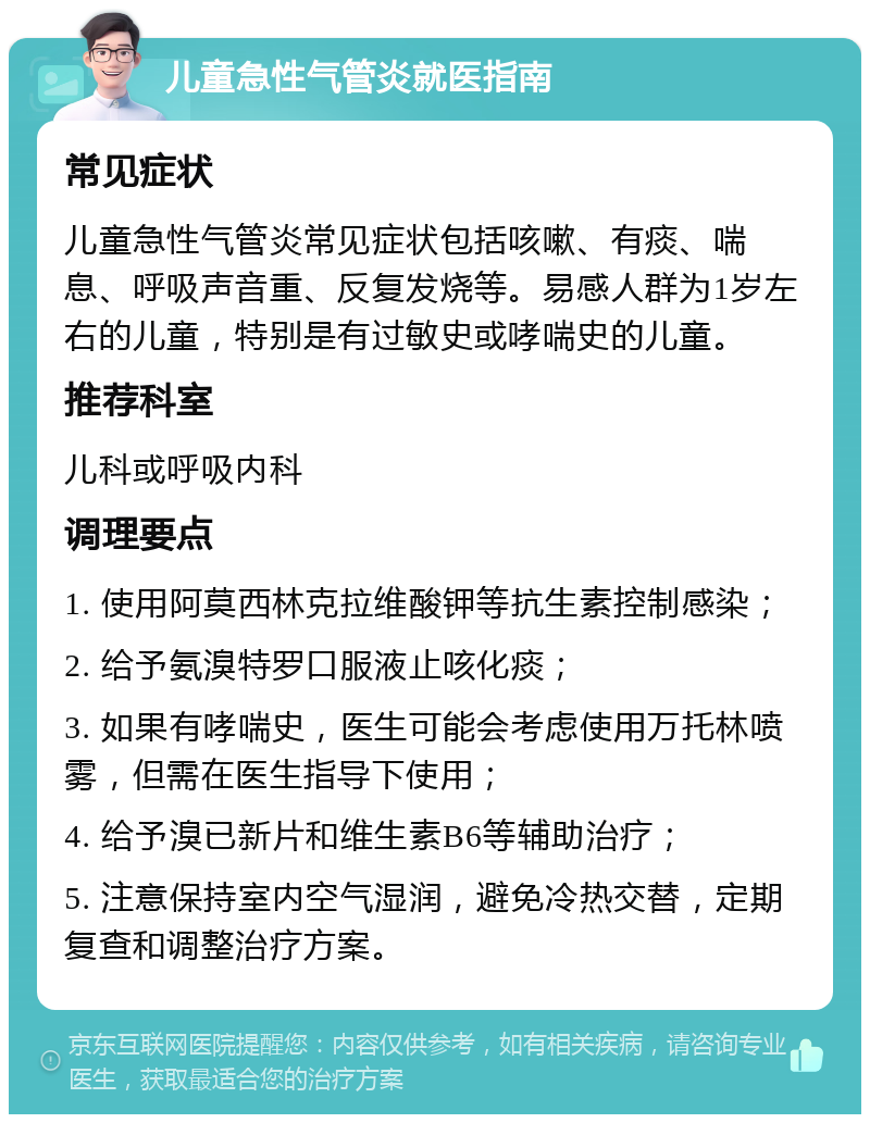 儿童急性气管炎就医指南 常见症状 儿童急性气管炎常见症状包括咳嗽、有痰、喘息、呼吸声音重、反复发烧等。易感人群为1岁左右的儿童，特别是有过敏史或哮喘史的儿童。 推荐科室 儿科或呼吸内科 调理要点 1. 使用阿莫西林克拉维酸钾等抗生素控制感染； 2. 给予氨溴特罗口服液止咳化痰； 3. 如果有哮喘史，医生可能会考虑使用万托林喷雾，但需在医生指导下使用； 4. 给予溴已新片和维生素B6等辅助治疗； 5. 注意保持室内空气湿润，避免冷热交替，定期复查和调整治疗方案。