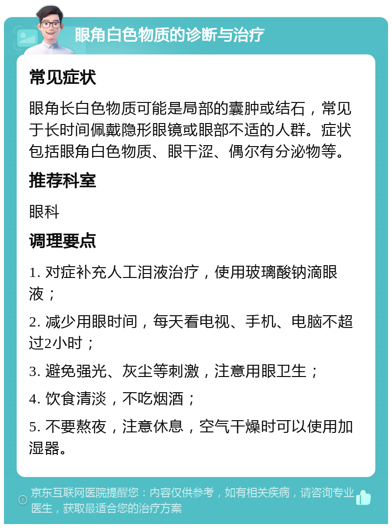 眼角白色物质的诊断与治疗 常见症状 眼角长白色物质可能是局部的囊肿或结石，常见于长时间佩戴隐形眼镜或眼部不适的人群。症状包括眼角白色物质、眼干涩、偶尔有分泌物等。 推荐科室 眼科 调理要点 1. 对症补充人工泪液治疗，使用玻璃酸钠滴眼液； 2. 减少用眼时间，每天看电视、手机、电脑不超过2小时； 3. 避免强光、灰尘等刺激，注意用眼卫生； 4. 饮食清淡，不吃烟酒； 5. 不要熬夜，注意休息，空气干燥时可以使用加湿器。