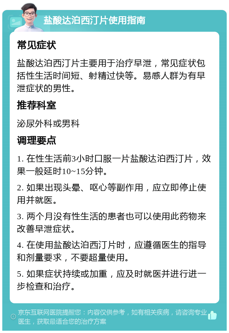 盐酸达泊西汀片使用指南 常见症状 盐酸达泊西汀片主要用于治疗早泄，常见症状包括性生活时间短、射精过快等。易感人群为有早泄症状的男性。 推荐科室 泌尿外科或男科 调理要点 1. 在性生活前3小时口服一片盐酸达泊西汀片，效果一般延时10~15分钟。 2. 如果出现头晕、呕心等副作用，应立即停止使用并就医。 3. 两个月没有性生活的患者也可以使用此药物来改善早泄症状。 4. 在使用盐酸达泊西汀片时，应遵循医生的指导和剂量要求，不要超量使用。 5. 如果症状持续或加重，应及时就医并进行进一步检查和治疗。