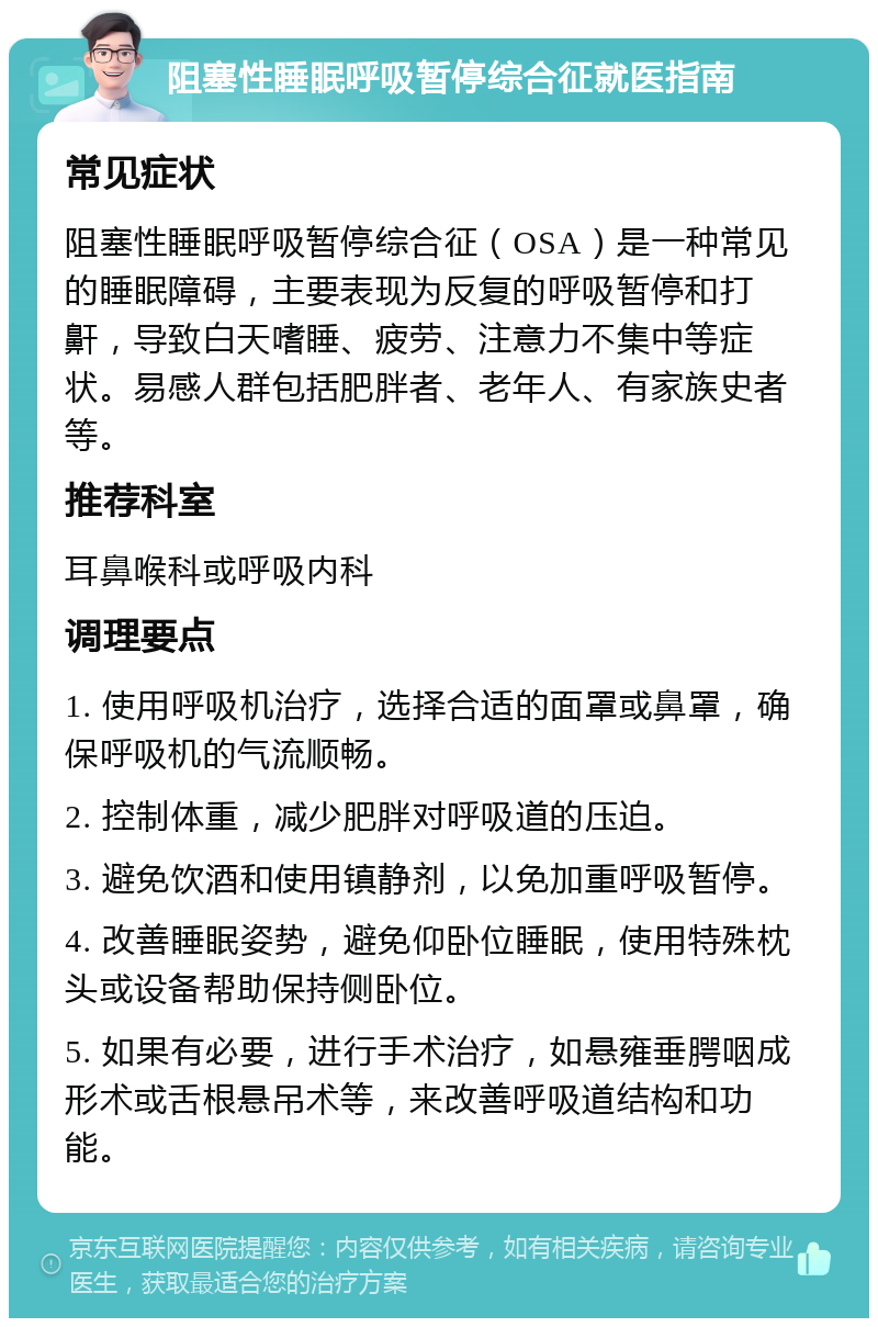 阻塞性睡眠呼吸暂停综合征就医指南 常见症状 阻塞性睡眠呼吸暂停综合征（OSA）是一种常见的睡眠障碍，主要表现为反复的呼吸暂停和打鼾，导致白天嗜睡、疲劳、注意力不集中等症状。易感人群包括肥胖者、老年人、有家族史者等。 推荐科室 耳鼻喉科或呼吸内科 调理要点 1. 使用呼吸机治疗，选择合适的面罩或鼻罩，确保呼吸机的气流顺畅。 2. 控制体重，减少肥胖对呼吸道的压迫。 3. 避免饮酒和使用镇静剂，以免加重呼吸暂停。 4. 改善睡眠姿势，避免仰卧位睡眠，使用特殊枕头或设备帮助保持侧卧位。 5. 如果有必要，进行手术治疗，如悬雍垂腭咽成形术或舌根悬吊术等，来改善呼吸道结构和功能。