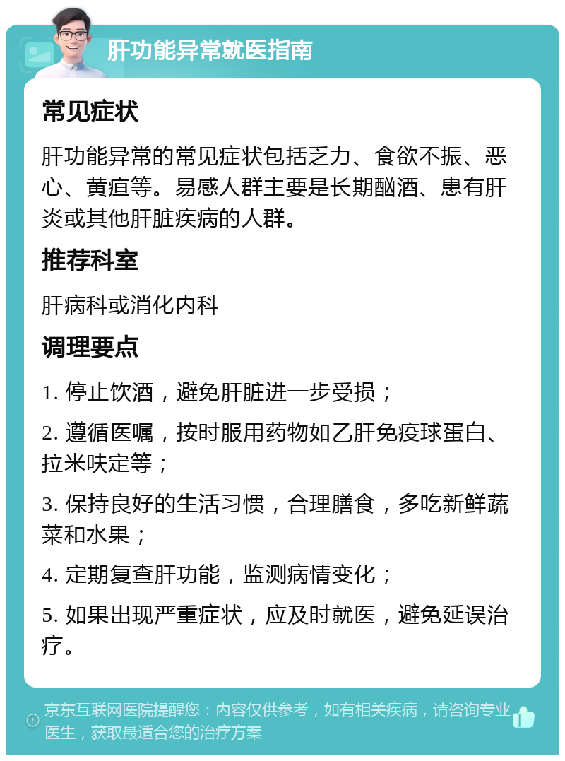 肝功能异常就医指南 常见症状 肝功能异常的常见症状包括乏力、食欲不振、恶心、黄疸等。易感人群主要是长期酗酒、患有肝炎或其他肝脏疾病的人群。 推荐科室 肝病科或消化内科 调理要点 1. 停止饮酒，避免肝脏进一步受损； 2. 遵循医嘱，按时服用药物如乙肝免疫球蛋白、拉米呋定等； 3. 保持良好的生活习惯，合理膳食，多吃新鲜蔬菜和水果； 4. 定期复查肝功能，监测病情变化； 5. 如果出现严重症状，应及时就医，避免延误治疗。