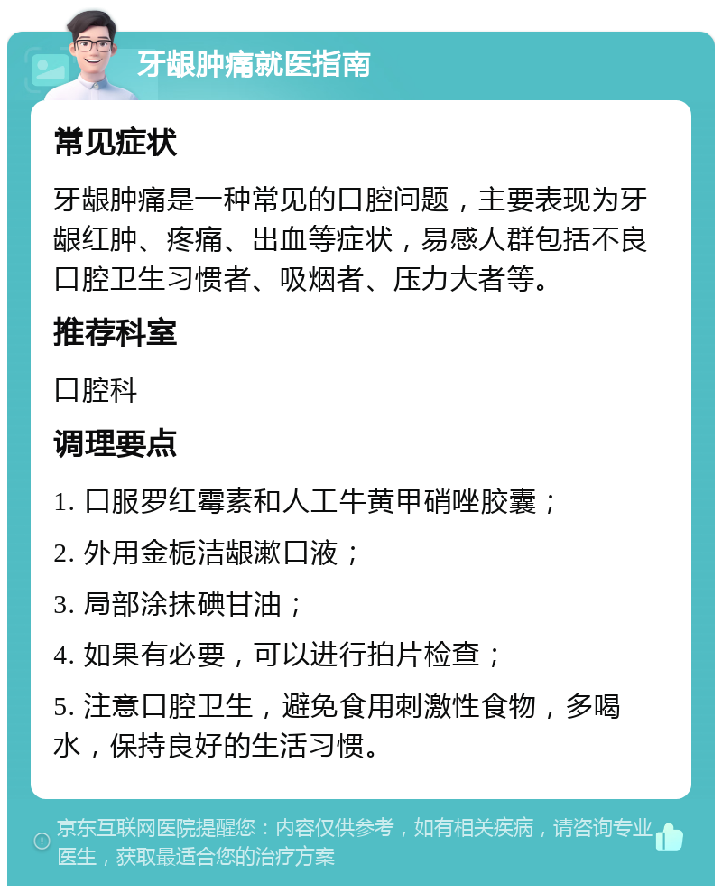 牙龈肿痛就医指南 常见症状 牙龈肿痛是一种常见的口腔问题，主要表现为牙龈红肿、疼痛、出血等症状，易感人群包括不良口腔卫生习惯者、吸烟者、压力大者等。 推荐科室 口腔科 调理要点 1. 口服罗红霉素和人工牛黄甲硝唑胶囊； 2. 外用金栀洁龈漱口液； 3. 局部涂抹碘甘油； 4. 如果有必要，可以进行拍片检查； 5. 注意口腔卫生，避免食用刺激性食物，多喝水，保持良好的生活习惯。