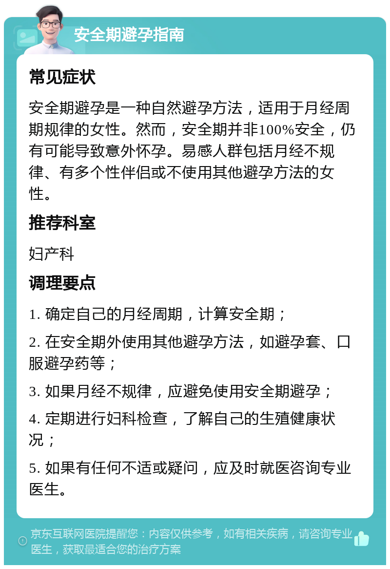 安全期避孕指南 常见症状 安全期避孕是一种自然避孕方法，适用于月经周期规律的女性。然而，安全期并非100%安全，仍有可能导致意外怀孕。易感人群包括月经不规律、有多个性伴侣或不使用其他避孕方法的女性。 推荐科室 妇产科 调理要点 1. 确定自己的月经周期，计算安全期； 2. 在安全期外使用其他避孕方法，如避孕套、口服避孕药等； 3. 如果月经不规律，应避免使用安全期避孕； 4. 定期进行妇科检查，了解自己的生殖健康状况； 5. 如果有任何不适或疑问，应及时就医咨询专业医生。