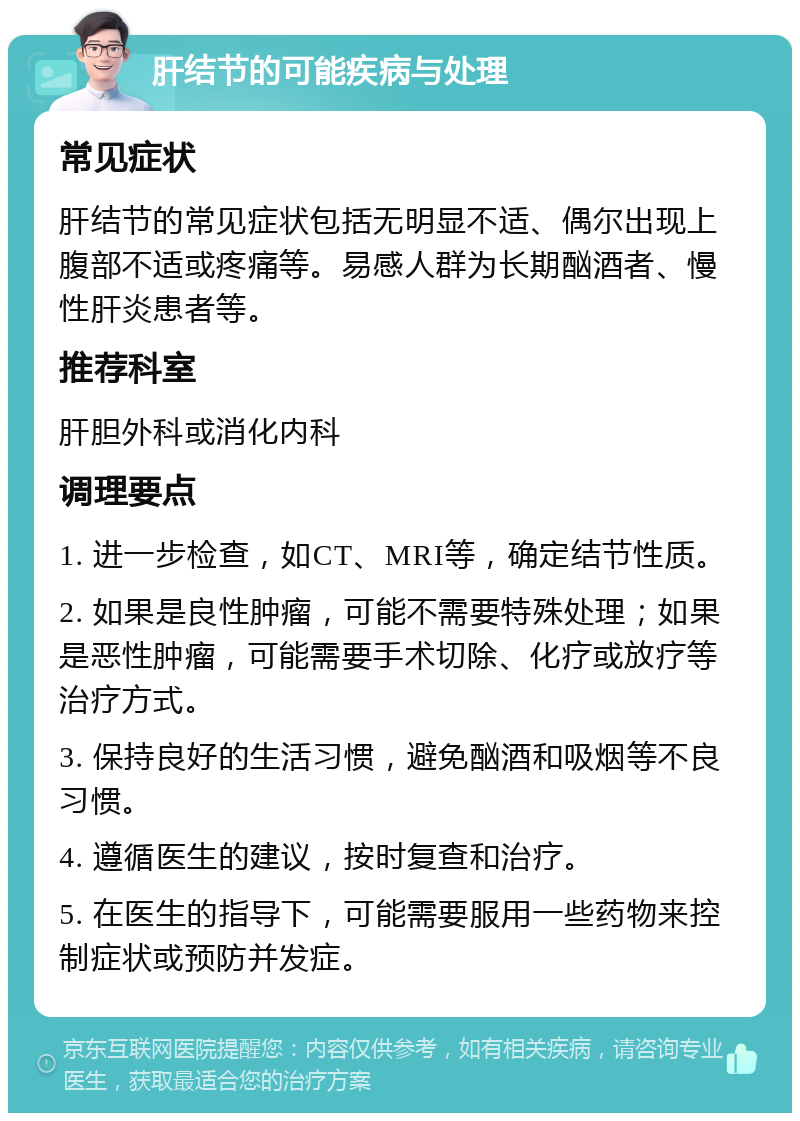 肝结节的可能疾病与处理 常见症状 肝结节的常见症状包括无明显不适、偶尔出现上腹部不适或疼痛等。易感人群为长期酗酒者、慢性肝炎患者等。 推荐科室 肝胆外科或消化内科 调理要点 1. 进一步检查，如CT、MRI等，确定结节性质。 2. 如果是良性肿瘤，可能不需要特殊处理；如果是恶性肿瘤，可能需要手术切除、化疗或放疗等治疗方式。 3. 保持良好的生活习惯，避免酗酒和吸烟等不良习惯。 4. 遵循医生的建议，按时复查和治疗。 5. 在医生的指导下，可能需要服用一些药物来控制症状或预防并发症。