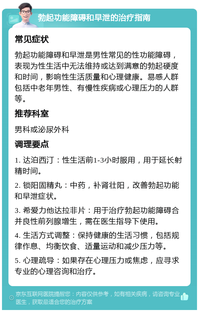 勃起功能障碍和早泄的治疗指南 常见症状 勃起功能障碍和早泄是男性常见的性功能障碍，表现为性生活中无法维持或达到满意的勃起硬度和时间，影响性生活质量和心理健康。易感人群包括中老年男性、有慢性疾病或心理压力的人群等。 推荐科室 男科或泌尿外科 调理要点 1. 达泊西汀：性生活前1-3小时服用，用于延长射精时间。 2. 锁阳固精丸：中药，补肾壮阳，改善勃起功能和早泄症状。 3. 希爱力他达拉非片：用于治疗勃起功能障碍合并良性前列腺增生，需在医生指导下使用。 4. 生活方式调整：保持健康的生活习惯，包括规律作息、均衡饮食、适量运动和减少压力等。 5. 心理疏导：如果存在心理压力或焦虑，应寻求专业的心理咨询和治疗。