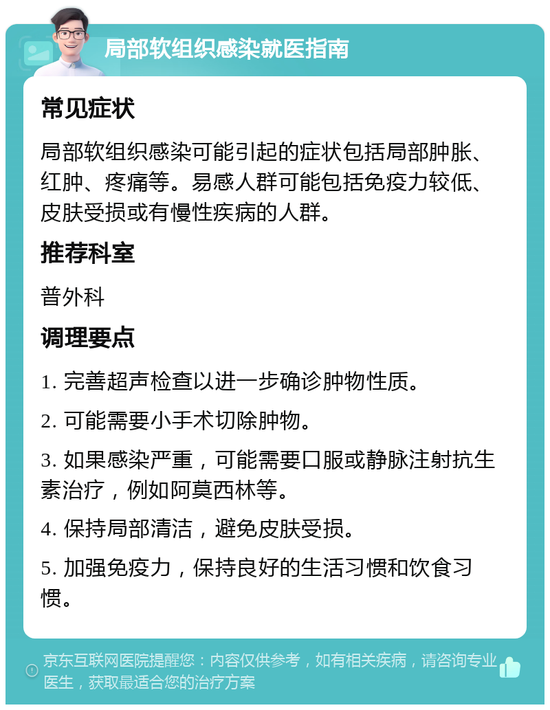 局部软组织感染就医指南 常见症状 局部软组织感染可能引起的症状包括局部肿胀、红肿、疼痛等。易感人群可能包括免疫力较低、皮肤受损或有慢性疾病的人群。 推荐科室 普外科 调理要点 1. 完善超声检查以进一步确诊肿物性质。 2. 可能需要小手术切除肿物。 3. 如果感染严重，可能需要口服或静脉注射抗生素治疗，例如阿莫西林等。 4. 保持局部清洁，避免皮肤受损。 5. 加强免疫力，保持良好的生活习惯和饮食习惯。