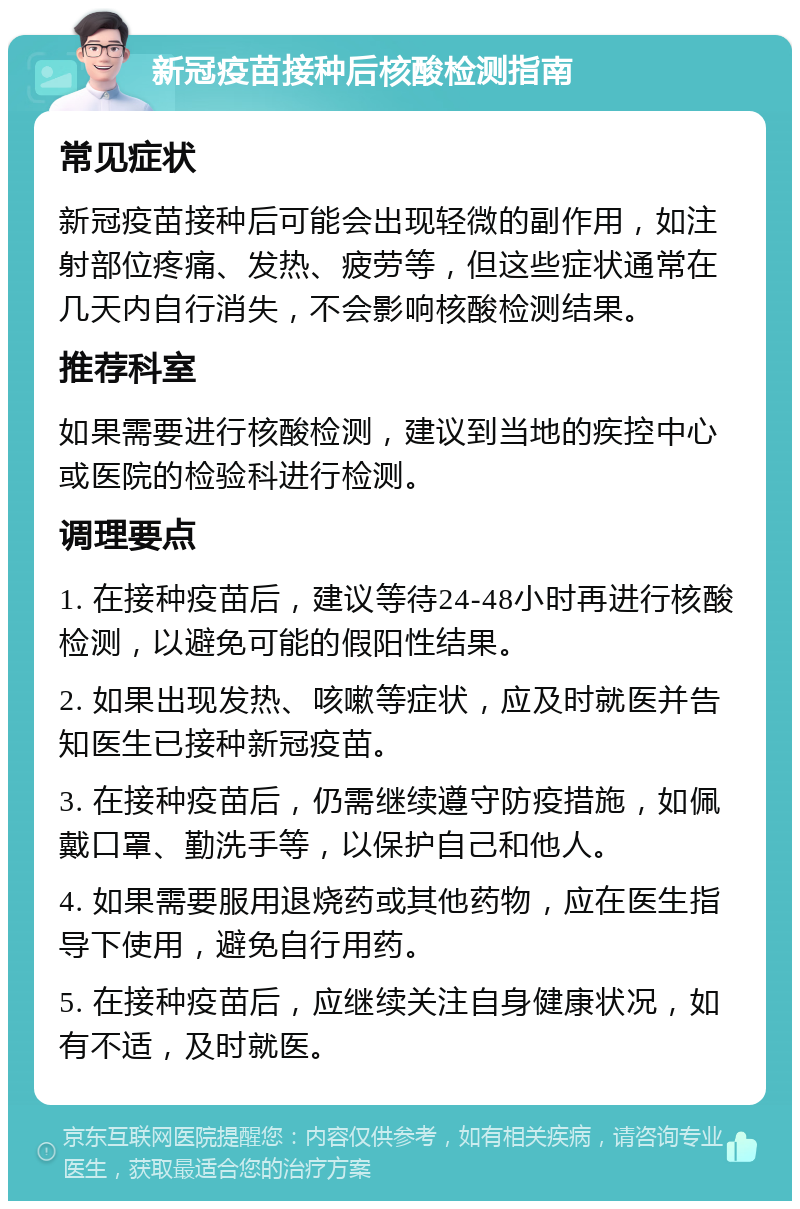 新冠疫苗接种后核酸检测指南 常见症状 新冠疫苗接种后可能会出现轻微的副作用，如注射部位疼痛、发热、疲劳等，但这些症状通常在几天内自行消失，不会影响核酸检测结果。 推荐科室 如果需要进行核酸检测，建议到当地的疾控中心或医院的检验科进行检测。 调理要点 1. 在接种疫苗后，建议等待24-48小时再进行核酸检测，以避免可能的假阳性结果。 2. 如果出现发热、咳嗽等症状，应及时就医并告知医生已接种新冠疫苗。 3. 在接种疫苗后，仍需继续遵守防疫措施，如佩戴口罩、勤洗手等，以保护自己和他人。 4. 如果需要服用退烧药或其他药物，应在医生指导下使用，避免自行用药。 5. 在接种疫苗后，应继续关注自身健康状况，如有不适，及时就医。