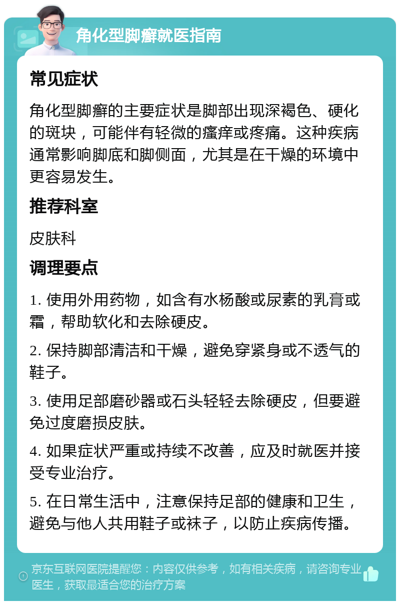 角化型脚癣就医指南 常见症状 角化型脚癣的主要症状是脚部出现深褐色、硬化的斑块，可能伴有轻微的瘙痒或疼痛。这种疾病通常影响脚底和脚侧面，尤其是在干燥的环境中更容易发生。 推荐科室 皮肤科 调理要点 1. 使用外用药物，如含有水杨酸或尿素的乳膏或霜，帮助软化和去除硬皮。 2. 保持脚部清洁和干燥，避免穿紧身或不透气的鞋子。 3. 使用足部磨砂器或石头轻轻去除硬皮，但要避免过度磨损皮肤。 4. 如果症状严重或持续不改善，应及时就医并接受专业治疗。 5. 在日常生活中，注意保持足部的健康和卫生，避免与他人共用鞋子或袜子，以防止疾病传播。